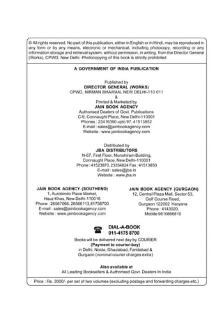 © All rights reserved. No part of this publication, either in English or in Hindi, may be reproduced in
any form or by any means, electronic or mechanical, including photocopy, recording or any
information storage and retrieval system, without permission, in writing, from the Director General
(Works), CPWD, New Delhi. Photocopying of this book is strictly prohibited

                          A GOVERNMENT OF INDIA PUBLICATION


                                          Published by
                              DIRECTOR GENERAL (WORKS)
                        CPWD, NIRMAN BHAWAN, NEW DELHI-110 011
                                                &
                                    Printed & Marketed by
                                   JAIN BOOK AGENCY
                           Authorised Dealers of Govt. Publications
                           C-9, Connaught Place, New Delhi-110001
                            Phones : 23416390 upto 97, 41513852
                             E-mail : sales@jainbookagency.com
                             Website : www.jainbookagency.com


                                           Distributed by
                                      JBA DISTRIBUTORS
                              N-67, First Floor, Munshiram Building,
                               Connaught Place, New Delhi-110001
                            Phone : 41523870, 23354824 Fax : 41513850
                                       E-mail : sales@jba.in
                                       Website : www.jba.in


    JAIN BOOK AGENCY (SOUTHEND)                           JAIN BOOK AGENCY (GURGAON)
         1, Aurobindo Place Market,                        12, Central Plaza Mall, Sector 53,
       Hauz Khas, New Delhi-110016                               Golf Course Road,
    Phone : 26567066, 26566113,41758700                       Gurgaon 122002 Haryana
     E-mail : sales@jainbookagency.com                            Phone : 4143020,
     Website : www.jainbookagency.com                            Moblile 9810666810


                                              DIAL-A-BOOK
                                             011-4175 8700
                          Books will be delivered next day by COURIER
                                   (Payment to courier-boy)
                            in Delhi, Noida, Ghaziabad, Faridabad &
                           Gurgaon (nominal courier charges extra)

                                       Also available at
                   All Leading Booksellers & Authorised Govt. Dealers In India

   Price : Rs. 3000/- per set of two volumes (excluding postage and forwarding charges etc.)
 