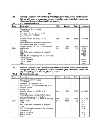 892
17.65     Painting sand cast iron/ centrifugally cast (spun) iron soil, waste vent pipes and
          fittings with paint of any colour such as chocolate grey, or buff etc. over a coat
          of primer (of approved quality) for new work :
17.65.1   100 mm diameter pipe
 Code     Description                                      Unit   Quantity   Rate      Amount
          Details of cost for 10 metres
          MATERIALS
          Perimeter = 3.14x 110 mm =345.71
          Area 10x0.3457 = 3.46 sqm
          Priming coat
          (Rate as per item no. 13.50.3 of S.H.            sqm      3.46     12.65    43.77 (A)
          finishing)
          Painting two coats with paint of any colour
          such as chocalate, grey or buff etc.
          (Rate as per item no 13.61 of S.H. finishing     sqm      3.46     35.35   122.31(A)
 9999     Add for delay                                    L.S.    17.16      1.00    17.16
          TOTAL                                                                      183.24
          Add 1% for water charges on all except ‘A’                                   0.17
          TOTAL                                                                      183.41
          Add 15% for contractor’s profit and overheads                                2.60
          on all except ‘A’
          Cost of 10 metres                                                          186.01
          Cost of 1 metre                                                             18.60
          Say                                                                         18.60

17.65     Painting sand cast iron/ centrifugally cast (spun) iron soil, waste vent pipes and
          fittings with paint of any colour such as chocolate grey, or buff etc. over a coat
          of primer (of approved quality) for new work :
17.65.2   75 mm diameter pipe
 Code     Description                                      Unit   Quantity   Rate      Amount
          Details of cost for 10 metres
          MATERIALS
          Perimeter = 3.14x82 mm =257.71
          Area 10x0.2577 =2.577 sqm say 2.60 sq. m
          for outer surface
          Priming coat
          (Rate as per item no. 13.50.3 of S.H.            sqm      2.60     12.65    32.89(A)
          finishing)
          Painting two coats with paint of any colour
          such as chocalate, grey or buff etc.
          (Rate as per item no 13.61.1 of S.H. finishing   sqm      2.60     35.35    91.91(A)
 9999     Add for delay                                    L.S.    15.21      1.00    15.21
          TOTAL                                                                      140.01
          Add 1% for water charges on all except ‘A’                                   0.15
          TOTAL                                                                      140.16
          Add 15% for contractor’s profit and overheads                                2.30
          on all except ‘A’
          Cost of 10 metres                                                          142.46
          Cost of 1 metre                                                             14.25
          Say                                                                         14.25
 