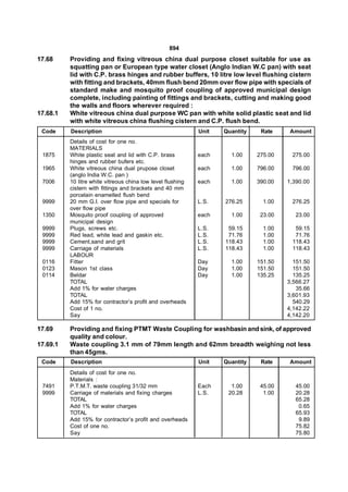 894
17.68     Providing and fixing vitreous china dual purpose closet suitable for use as
          squatting pan or European type water closet (Anglo Indian W.C pan) with seat
          lid with C.P. brass hinges and rubber buffers, 10 litre low level flushing cistern
          with fitting and brackets, 40mm flush bend 20mm over flow pipe with specials of
          standard make and mosquito proof coupling of approved municipal design
          complete, including painting of fittings and brackets, cutting and making good
          the walls and floors wherever required :
17.68.1   White vitreous china dual purpose WC pan with white solid plastic seat and lid
          with white vitreous china flushing cistern and C.P. flush bend.
 Code     Description                                        Unit   Quantity    Rate     Amount
          Details of cost for one no.
          MATERIALS
 1875     White plastic seat and lid with C.P. brass         each     1.00     275.00    275.00
          hinges and rubber bufers etc.
 1965     White vitreous china dual prupose closet           each     1.00     796.00    796.00
          (anglo India W.C. pan )
 7006     10 litre white vitreous china low level flushing   each     1.00     390.00   1,390.00
          cistern with fittings and brackets and 40 mm
          porcelain enamelled flush bend
 9999     20 mm G.I. over flow pipe and specials for         L.S.   276.25       1.00    276.25
          over flow pipe
 1350     Mosquito proof coupling of approved                each     1.00      23.00      23.00
          municipal design
 9999     Plugs, screws etc.                                 L.S.    59.15       1.00     59.15
 9999     Red lead, white lead and gaskin etc.               L.S.    71.76       1.00     71.76
 9999     Cement,sand and grit                               L.S.   118.43       1.00    118.43
 9999     Carriage of materials                              L.S.   118.43       1.00    118.43
          LABOUR
 0116     Fitter                                             Day      1.00     151.50     151.50
 0123     Mason 1st class                                    Day      1.00     151.50     151.50
 0114     Beldar                                             Day      1.00     135.25     135.25
          TOTAL                                                                         3,566.27
          Add 1% for water charges                                                         35.66
          TOTAL                                                                         3,601.93
          Add 15% for contractor’s profit and overheads                                   540.29
          Cost of 1 no.                                                                 4,142.22
          Say                                                                           4,142.20

17.69     Providing and fixing PTMT Waste Coupling for washbasin and sink, of approved
          quality and colour.
17.69.1   Waste coupling 3.1 mm of 79mm length and 62mm breadth weighing not less
          than 45gms.
 Code     Description                                        Unit   Quantity    Rate     Amount
          Details of cost for one no.
          Materials :
 7491     P.T.M.T. waste coupling 31/32 mm                   Each     1.00      45.00      45.00
 9999     Carriage of materials and fixing charges           L.S.    20.28       1.00      20.28
          TOTAL                                                                            65.28
          Add 1% for water charges                                                          0.65
          TOTAL                                                                            65.93
          Add 15% for contractor’s profit and overheads                                     9.89
          Cost of one no.                                                                  75.82
          Say                                                                              75.80
 