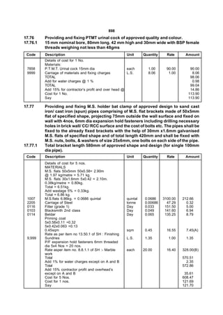 898
17.76     Providing and fixing PTMT urinal cock of approved quality and colour.
17.76.1   15 mm nominal bore, 80mm long. 42 mm high and 30mm wide with BSP female
          threads weighing not less than 48gms
 Code     Description                                     Unit      Quantity     Rate     Amount
          Details of cost for 1 No.
          Materials:
 7858     P.T.M.T. Urinal cock 15mm dia                   each        1.00       90.00       90.00
 9999     Carriage of materials and fixing charges        L.S.        8.06        1.00        8.06
          TOTAL                                                                              98.06
          Add for water charges @ 1 %                                                         0.98
          TOTAL                                                                              99.04
          Add 15% for contractor’s profit and over head @                                    14.86
          Cost for 1 No.                                                                    113.90
          Say                                                                               113.90

17.77     Providing and fixing M.S. holder bat clamp of approved design to sand cast
          iron/ cast iron (spun) pipes comprising of M.S. flat brackets made of 50x5mm
          flat of specified shape, projecting 75mm outside the wall surface and fixed on
          wall with 4nos, 6mm dia expansion hold fasteners including drilling necessary
          holes in brick wall/ CC/ RCC surface and the cost of bolts etc. The pipes shall be
          fixed to the already fixed brackets with the help of 30mm x1.6mm galvanised
          M.S. flats of specified shape and of total length 420mm and shall be fixed with
          M.S. nuts, bolts, & washers of size 25x6mm, one bolts on each side of the pipe.
17.77.1   Total bracket length 580mm of approved shape and design (for single 100mm
          dia pipe).
 Code     Description                                     Unit      Quantity     Rate     Amount
          Details of cost for 5 nos.
          MATERIALS
          M.S. flats 50x5mm 50x0.58= 2.90m
          @ 1.97 kg/metre = 5.71 kg.
          M.S. flats 30x1.6mm 5x0.42 = 2.10m.
          0.38kg/metre = 0.80kg.
          Total = 6.51kg.
          Add wastage 5% = 0.33kg.
          Total = 6.86 kg.
 1007     M.S.flats 6.86kg. = 0.0686 quintal              quintal    0.0686    3100.00   212.66
 2205     Carriage of Steel                               tonne      0.00686     47.29     0.32
 0116     Fitter (grade 1)                                Day        0.033      151.50     5.00
 0103     Blacksmith 2nd class                            Day        0.049      141.60     6.94
 0114     Beldar                                          Day        0.065      135.25     8.79
          Priming coat
          5x0.58x0.11 =0.32
          5x0.42x0.063 =0.13
          0.45sqm                                         sqm        0.45        16.55     7.45(A)
          Rate as per item no 13.50.1 of SH : Finishing
 9,999    Sundries                                        L.S.       1.35         1.00     1.35
          P/F expansion hold fasteners 6mm threaded
          dia 5x4 Nos = 20 nos.
          Rate asper item no. 8.8.1.1 of SH :- Marble     each      20.00        16.40   328.00(B)
          work
          Total                                                                          570.51
          Add 1% for water charges except on A and B                                       2.35
          Total                                                                          572.86
          Add 15% contractor profit and overhead’s
          except on A and B                                                               35.61
          Cost for 5 Nos.                                                                608.47
          Cost for 1 nos.                                                                121.69
          Say                                                                            121.70
 