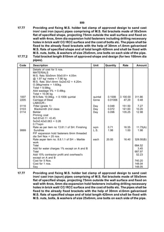 899
17.77     Providing and fixing M.S. holder bat clamp of approved design to sand cast
          iron/ cast iron (spun) pipes comprising of M.S. flat brackets made of 50x5mm
          flat of specified shape, projecting 75mm outside the wall surface and fixed on
          wall with 4nos, 6mm dia expansion hold fasteners including drilling necessary
          holes in brick wall/ CC/ RCC surface and the cost of bolts etc. The pipes shall be
          fixed to the already fixed brackets with the help of 30mm x1.6mm galvanised
          M.S. flats of specified shape and of total length 420mm and shall be fixed with
          M.S. nuts, bolts, & washers of size 25x6mm, one bolts on each side of the pipe.
17.77.2   Total bracket length 810mm of approved shape and design (for two 100mm dia
          pipes).
 Code     Description                                    Unit      Quantity   Rate      Amount
          Details of cost for 5 nos.
          MATERIALS
          M.S. flats 50x5mm 50x0.81= 4.05m
          @ 1.97 kg/ metre = 7.98 kg.
          M.S. flats 30x1.6mm 5x2x0.42 = 4.20m.
          O.38kg/metre = 1.60kg.
          Total = 9.58kg.
          Add wastage 5% = 0.48kg.
          Total = 10.06 kg.
 1007     M.S.flats 10.06kg. = 0.1006 quintal            quintal    0.1006  3 100.00   311.86
 2205     Carriage of Steel                              tonne      0.01006    47.29     0.48
          LABOUR:-
 0116     Fitter (grade 1)                               Day        0.048     151.50     7.27
 0103      Blacksmith 2nd class                          Day        0.072     141.60    10.20
 0114     Beldar                                         Day        0.096     135.25    12.98
          Priming coat
          5x0.81x0.11 =0.45
          5x2x0.42x0.063 = 0.26
          0.71sqm
          Rate as per item no 13.81.1 of SH: Finishing   sqm        0.71       16.55    11.75(A)
 9999     Sundries                                       L.S.       1.98        1.00     1.98
          P/F expansion hold fasteners 6mm threaded
          dia 5x4 Nos = 20 nos.
          Rate asper item no. 8.8.1.1 of SH :- Marble    each      20.00       16.40   328.00(B)
          work
          Total                                                                        684.52
          Add for water charges 1% except on A and B                                     3.45
          Total                                                                        687.97
          Add 15% contractor profit and overhead’s                                      52.23
          except on A and B
          Cost for 5 Nos.                                                              740.20
          Cost for 1 nos.                                                              148.04
          Say                                                                          148.05

17.77     Providing and fixing M.S. holder bat clamp of approved design to sand cast
          iron/ cast iron (spun) pipes comprising of M.S. flat brackets made of 50x5mm
          flat of specified shape, projecting 75mm outside the wall surface and fixed on
          wall with 4nos, 6mm dia expansion hold fasteners including drilling necessary
          holes in brick wall/ CC/ RCC surface and the cost of bolts etc. The pipes shall be
          fixed to the already fixed brackets with the help of 30mm xl.6mm galvanised
          M.S. flats of specified shape and of total length 420mm and shall be fixed with
          M.S. nuts, bolts, & washers of size 25x6mm, one bolts on each side of the pipe.
 