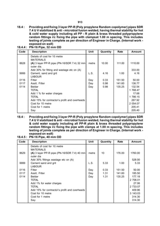 913
18.4 :   Providing and fixing 3 layer PP-R (Poly propylene Random copolymer) pipes SDR
         7.4 U V stabilized & anti - microbial fusion welded, having thermal stability for hot
         & cold water supply including all PP - R plain & brass threaded polypropylene
         random fittings i/c fixing the pipe with clampsat 1.00 m spacing. This includes
         testing of joints complete as per direction of Engineer in Charge. (Internal work -
         exposed on wall)
18.4.4 : PN-16 Pipe, 32 mm OD
 Code      Description                                    Unit    Quantity   Rate      Amount
          Details of cost for 10 metre
          MATERIALS
 8628     (A) 3 layer PP-R pipe (PN-16/SDR 7.4) 32 mm     metre   10.00      111.00   1110.00
          outer dia.
          Add 30% for fitting and wastage etc on (A)                                   333.00
 9999     Cement, sand and grit                           L.S.     4.16        1.00      4.16
          LABOUR
 0116     Fitter                                          Day      0.33      151.50      50.00
 0117     Asstt. Fitter                                   Day      0.98      141.60     138.77
 0114     Beldar                                          Day      0.98      135.25     132.54
          TOTAL                                                                       1 768.47
          Add 1 % for water charges                                                      17.68
          TOTAL                                                                       1 786.15
          Add 15% for contractor’s profit and overheads                                 267.92
          Cost for 10 metre                                                           2 054.07
          Cost for 1 metre                                                              205.41
          Say                                                                           205.40

18.4 :   Providing and fixing 3 layer PP-R (Poly propylene Random copolymer) pipes SDR
         7.4 U V stabilized & anti - microbial fusion welded, having thermal stability for hot
         & cold water supply including all PP-R plain & brass threaded polypropylene
         random fittings i/c fixing the pipe with clamps at 1.00 m spacing. This includes
         testing of joints complete as per direction of Engineer in Charge. (Internal work -
         exposed on wall)
18.4.5 : PN-16 Pipe, 40 mm OD
 Code      Description                                    Unit    Quantity   Rate      Amount
          Details of cost for 10 metre
          MATERIALS
 8629     (A) 3 layer PP-R pipe (PN-16/SDR 7.4) 40 mm     metre   10         176.00    1760.00
          outer dia
          Add 30% fittings wastage etc on (A)                                           528.00
 9999     Cement sand and grit                            L.S.     5.33        1.00       5.33
          LABOUR
 0116     Fitter                                          Day      0.33      151.50      50.00
 0117     Asstt. Fitter                                   Day      1.31      141.60     185.50
 0114     Beldar                                          Day      1.31      135.25     177.18
          TOTAL                                                                       2 706.01
          Add 1% for water charges                                                       27.06
          TOTAL                                                                       2 733.07
          Add 15% for contractor’s profit and overheads                                 409.96
          Cost for 10 metre                                                           3 143.03
          Cost for 1 metre                                                              314.30
          Say                                                                           314.30
 