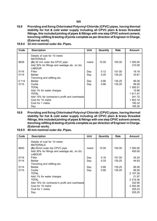 929
18.9   Providing and fixing Chlorinated Polyvinyl Chloride (CPVC) pipes, having thermal
       stability for hot & cold water supply including all CPVC plain & brass threaded
       fittings, this included jointing of pipes & fittings with one step CPVC solvent cement,
       trenching refilling & testing of joints complete as per direction of Engineer in Charge.
       (External work).
18.9.4 32 mm nominal outer dia .Pipes.

 Code      Description                                    Unit    Quantity   Rate     Amount

          Details of cost for 10 metre
          MATERIALS
 8639     (A) 32 mm outer dia CPVC pipe                   metre   10.00      105.00   1 050.00
          Add 30% for fillings and wastage etc. on (A)                                  315.00
          LABOUR
 0116     Fitter                                          Day      0.12      151.50      18.18
 0114     Beldar                                          Day      0.25      135.25      33.81
          Trenching and refilling etc.
 0 114    Beldar                                          Day      0.66      135.25      89.26
 0115     Coolie                                          Day      0.66      135.25      89.26
          TOTAL                                                                       1 595.51
          Add 1% for water charges                                                       15.96
          TOTAL                                                                       1 611.47
          Add 15% for contractor’s profit and overheads                                 241.72
          Cost for 10 metre                                                           1 853.19
          Cost for 1 metre                                                              185.32
          Say                                                                           185.30

18.9   Providing and fixing Chlorinated Polyvinyl Chloride (CPVC) pipes, having thermal
       stability for hot & cold water supply including all CPVC plain & brass threaded
       fittings, this included jointing of pipes & fittings with one step CPVC solvent cement,
       trenching refilling & testing of joints complete as per direction of Engineer in Charge.
       (External work).
18.9.5 40 mm nominal outer dia .Pipes.

 Code      Description                                    Unit    Quantity   Rate     Amount

          Details of cost for 10 metre
          MATERIALS
 8640     (A) 40mm outer dia CPVC pipe                    metre   10.00      150.00   1 500.00
          Add 30% for fillings and wastage etc. on (A)                                  450.00
          LABOUR
 0116     Fitter                                          Day      0.16      151.50      24.24
 0114     Beldar                                          Day      0.33      135.25      44.63
          Trenching and refilling etc.
 0114     Beldar                                          Day      0.66      135.25      89.26
 0115     Coolie                                          Day      0.66      135.25      89.26
          TOTAL                                                                       2 197.39
          Add 1% for water charges                                                       21.97
          TOTAL                                                                       2 219.36
          Add 15% for contractor’s profit and overheads                                 332.90
          Cost for 10 metre                                                           2 552.26
          Cost for 1 metre                                                              255.23
          Say                                                                           255.25
 