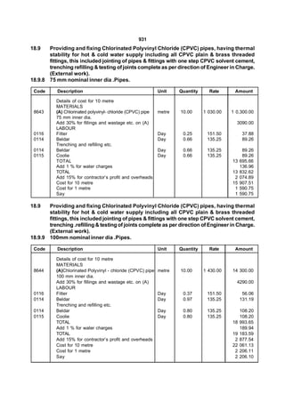 931
18.9   Providing and fixing Chlorinated Polyvinyl Chloride (CPVC) pipes, having thermal
       stability for hot & cold water supply including all CPVC plain & brass threaded
       fittings, this included jointing of pipes & fittings with one step CPVC solvent cement,
       trenching refilling & testing of joints complete as per direction of Engineer in Charge.
       (External work).
18.9.8 75 mm nominal inner dia .Pipes.

 Code      Description                                       Unit    Quantity     Rate      Amount

           Details of cost for 10 metre
           MATERIALS
 8643      (A) Chlorinated polyvinyl- chloride (CPVC) pipe   metre   10.00      1 030.00   1 0,300.00
           75 mm inner dia.
           Add 30% for fillings and wastage etc. on (A)                                      3090.00
           LABOUR
 0116      Fitter                                            Day      0.25       151.50          37.88
 0114      Beldar                                            Day      0.66       135.25          89.26
           Trenching and refilling etc.
 0114      Beldar                                            Day      0.66       135.25          89.26
 0115      Coolie                                            Day      0.66       135.25          89.26
           TOTAL                                                                           13   695.66
           Add 1 % for water charges                                                            136.96
           TOTAL                                                                           13   832.62
           Add 15% for contractor’s profit and overheads                                    2   074.89
           Cost for 10 metre                                                               15   907.51
           Cost for 1 metre                                                                 1   590.75
           Say                                                                              1   590.75

18.9   Providing and fixing Chlorinated Polyvinyl Chloride (CPVC) pipes, having thermal
       stability for hot & cold water supply including all CPVC plain & brass threaded
       fittings, this included jointing of pipes & fittings with one step CPVC solvent cement,
       trenching .refilling & testing of joints complete as per direction of Engineer in Charge.
       (External work).
18.9.9 100mm nominal inner dia .Pipes.

 Code      Description                                       Unit    Quantity     Rate      Amount

           Details of cost for 10 metre
           MATERIALS
 8644      (A)Chlorinated Polyvinyl - chloride (CPVC) pipe   metre   10.00      1 430.00   14 300.00
           100 mm inner dia.
           Add 30% for fillings and wastage etc. on (A)                                      4290.00
           LABOUR
 0116      Fitter                                            Day      0.37       151.50          56.06
 0114      Beldar                                            Day      0.97       135.25         131.19
           Trenching and refilling etc.
 0114      Beldar                                            Day      0.80       135.25         108.20
 0115      Coolie                                            Day      0.80       135.25         108.20
           TOTAL                                                                           18   993.65
           Add 1 % for water charges                                                            189.94
           TOTAL                                                                           19   183.59
           Add 15% for contractor’s profit and overheads                                    2   877.54
           Cost for 10 metre                                                               22   061.13
           Cost for 1 metre                                                                 2   206.11
           Say                                                                              2   206.10
 