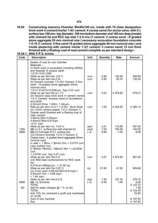 976
18.34:   Constructing masonry Chamber 90x90x100 cm, inside with 75 class designation
         brick work in cement mortar 1:4(1 cement: 4 corase sand ) for sluice valve, with C.I.
         surface box 100 mm. top diameter, 160 mm bottom diameter and 180 mm deep (inside)
         with chained lid and RCC top slab 1:2:4 mix (1 cement: 2 coarse sand : 4"graded
         stone aggregate 20 mm nominal size ) necessary excavation foundation concrete
         1:5:10 (1 cement: 5 fine sand:10 graded stone aggregate 40 mm nominal size ) and
         inside plastering with cement mortar 1:3(1 cement: 3 coarse sand) 12 mm thick
         finished with a floating coat of neat cement complete as per standard design :
18.34.1: With F.P.S. bricks
 Code      Description                                       Unit   Quantity     Rate     Amount
          Details of cost for one chamber
          Materials :-
          (i) Earth work in excavation including refilling
          and disposal of surplus earth
          1.51X1.51X1.25M
          (Rate as per item No. 2.8.1)                       cum     2.85       103.40     294.69
          (Rate as per item No.2.25                          cum     2.85        45.70     130.24
          (ii) Cement concrete 1:5:10(1 Cement: 5 fine
          sand : 10 graded stone aggregate 40mm
          nominal size)
          1.51x1.51x0.lm=0.228cum. Say 0.23 cum.
          (Rate as per item No.4.1.11)                       cum     0.23      2 079.60    478.31
          (iii) Second class brick work in cement mortar
          1:4 (1 Cement: 4coarse sand) in foundations
          and plinth
          4.52mxO.23mx 1.00m= 1.04cum.
          Rate as per item no 6.1.1 of SH : Brick Work       cum     1.04      2 293.40   2 385.14
          (iv) 12mm cement plaster 1:3 (1 Cement: 3
          Coarse sand) finished with a floating coat of
          neat cement.
          3.60mxl.00m=3.60sqm.
          0.90mx0.90m=0.81sqm.
          =4.41 sqm.
          (Rate as per item no. 13.9.1)                      sqm     4.41       112.80     497.45
 1305     (A) (v) C.I. surface box with chained lid.         each    1.00       140.00     140.00
 9999     (A) (vi) Carriage of C.I. surface box              L.S.    8.06         1.00       8.06
          (vii) Cement concrete 1:2:4 (1 Cement: 2
          Coarse sand ; 4 graded stone aggregate 20mm
          nominal size)
          in slab = 1.36mx 1.36mx0.15m = 0.2774 cum.
          Less surface box
          0.7854x0.156mxO. 156mx0.18m = (-)0.0034
          cum.
          = 0.2740 cum. Say 0.27 cum.
          (Rate as per item No.5.3)                          cum     0.27      3 673.85    991.94
          (viii) Mild steel reinforcement for RCC work
          etc.
          0.274cum.x80kg/cum. = 21.92 kg.
          (Rate as per item No.5.22.1)                       kg     21.92        41.50     909.68
          (ix) Form work 0.90mx0.90m=0.81sqm.+
          4.52mxO.15m = 0.68 sqm.
          = 1.49 sqm.
          (Rate as per item No.5.9.3)                        sqm     1.49       187.35      279.15
 9999     (A) (x) Sundries                                   L.S.    8.06         1.00        8.06
          TOTAL                                                                           6 122.72
  (B)     Add for water charges @ 1 % on (A)                                                  1.56
          TOTAL                                                                           6 124.28
          Add 15% for contractor’s profit and overheads                                      23.65
          on (A+B)
          Cost of one manhole                                                             6 147.93
          Say                                                                             6 147.95
 