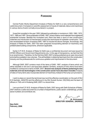 FOREWORD


    Central Public Works Department Analysis of Rates for Delhi is a very comprehensive and
useful document. It is based on scientific assessment of inputs of materials, labour and machinery
in various items of work normally encountered in a project.


    It was first compiled in the year 1950, followed by publication or revisions in 1955, 1962, 1972,
1977, 1985 and 1997. Since publication of DAR, 1997, prices of labour and materials have registered
substantial increase. Besides the increased cost, there has been a spurt of new construction
materials and introduction of mechanised construction techniques for speedier construction. This
has necessitated revision of existing DAR, 1997 to include the above changes. Accordingly, this
Analysis of Rates for Delhi, 2007 has been prepared incorporating element of machinery and
prefabricated building components, wherever applicable.


    Earlier C.P.W.D. Analysis of Rates for Delhi was a confidential document and was issued to
CPWD Officers and Government Departments only. In this age of transparency, we feel that this
is an anachronism. Therefore, for the first time DAR, 2007 is being published as an open document
and shall be available in two volumes. This will facilitate in obtaining feed back from the construction
industry and the professionals for continuous updation and improvement in the document.


    Although DAR, 2007 contains most of the items of DAR, 1997, analysis of items which are
either obsolete or are not in use have been deleted. Similarly, analysis of many items have been
modified to correspond to items of DSR, 2007. Several new analysis of items pertaining to new
materials and new technologies in the construction sector have also been included. Analysis
of rates of many items also incorporate element of machinery instead of the lump sum provisions.


     I wish to place on record the technical input and the effective coordination on the part of Shri
D.S.Sachdev, ADG(TD) and the efforts put in by Shri Suresh Kumar, CE(CSQ) and his team of
officers in TAS unit in finalising DAR, 2007 in a record time.


   I am sure that C.P.W.D. Analysis of Rates for Delhi, 2007 along with Delhi Schedule of Rates,
2007 shall be a useful document to a number of departments, public sector undertakings, private
sector builders and architects etc.



                                                                              (K. Srinivasan)
                                                                 DIRECTOR GENERAL (WORKS)
New Delhi
February, 2008
 