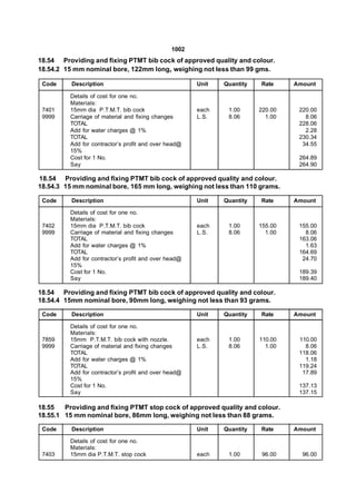 1002
18.54 Providing and fixing PTMT bib cock of approved quality and colour.
18.54.2 15 mm nominal bore, 122mm long, weighing not less than 99 gms.

 Code     Description                                  Unit   Quantity   Rate     Amount

          Details of cost for one no.
          Materials:
 7401     15mm dia P.T.M.T. bib cock                   each    1.00      220.00    220.00
 9999     Carriage of material and fixing changes      L.S.    8.06        1.00      8.06
          TOTAL                                                                    228.06
          Add for water charges @ 1%                                                 2.28
          TOTAL                                                                    230.34
          Add for contractor’s profit and over head@                                34.55
          15%
          Cost for 1 No.                                                           264.89
          Say                                                                      264.90

18.54 Providing and fixing PTMT bib cock of approved quality and colour.
18.54.3 15 mm nominal bore, 165 mm long, weighing not less than 110 grams.

 Code     Description                                  Unit   Quantity   Rate     Amount

          Details of cost for one no.
          Materials:
 7402     15mm dia P.T.M.T. bib cock                   each    1.00      155.00    155.00
 9999     Carriage of material and fixing changes      L.S.    8.06        1.00      8.06
          TOTAL                                                                    163.06
          Add for water charges @ 1%                                                 1.63
          TOTAL                                                                    164.69
          Add for contractor’s profit and over head@                                24.70
          15%
          Cost for 1 No.                                                           189.39
          Say                                                                      189.40

18.54 Providing and fixing PTMT bib cock of approved quality and colour.
18.54.4 15mm nominal bore, 90mm long, weighing not less than 93 grams.

 Code     Description                                  Unit   Quantity   Rate     Amount

          Details of cost for one no.
          Materials:
 7859     15mm P.T.M.T. bib cock with nozzle.          each    1.00      110.00    110.00
 9999     Carriage of material and fixing changes      L.S.    8.06        1.00      8.06
          TOTAL                                                                    118.06
          Add for water charges @ 1%                                                 1.18
          TOTAL                                                                    119.24
          Add for contractor’s profit and over head@                                17.89
          15%
          Cost for 1 No.                                                           137.13
          Say                                                                      137.15

18.55   Providing and fixing PTMT stop cock of approved quality and colour.
18.55.1 15 mm nominal bore, 86mm long, weighing not less than 88 grams.

 Code     Description                                  Unit   Quantity   Rate     Amount

          Details of cost for one no.
          Materials:
 7403     15mm dia P.T.M.T. stop cock                  each    1.00       96.00     96.00
 