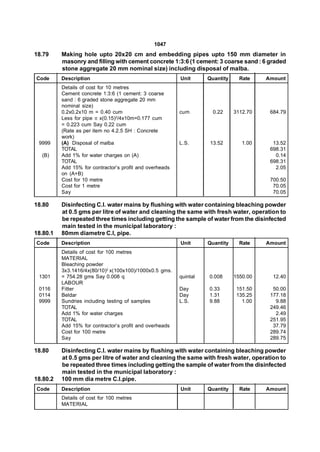 1047
18.79     Making hole upto 20x20 cm and embedding pipes upto 150 mm diameter in
          masonry and filling with cement concrete 1:3:6 (1 cement: 3 coarse sand : 6 graded
          stone aggregate 20 mm nominal size) including disposal of malba.
Code      Description                                     Unit      Quantity     Rate    Amount
          Details of cost for 10 metres
          Cement concrete 1:3:6 (1 cement: 3 coarse
          sand : 6 graded stone aggregate 20 mm
          nominal size)
          0.2x0.2x10 m = 0.40 cum                         cum         0.22     3112.70    684.79
          Less for pipe  x(0.15)2/4x10m=0.177 cum
          = 0.223 cum Say 0.22 cum
          (Rate as per item no 4.2.5 SH : Concrete
          work)
 9999     (A) Disposal of malba                           L.S.       13.52        1.00     13.52
          TOTAL                                                                           698.31
  (B)     Add 1% for water charges on (A)                                                   0.14
          TOTAL                                                                           698.31
          Add 15% for contractor’s profit and overheads                                     2.05
          on (A+B)
          Cost for 10 metre                                                               700.50
          Cost for 1 metre                                                                 70.05
          Say                                                                              70.05

18.80     Disinfecting C.I. water mains by flushing with water containing bleaching powder
          at 0.5 gms per litre of water and cleaning the same with fresh water, operation to
          be repeated three times including getting the sample of water from the disinfected
          main tested in the municipal laboratory :
18.80.1   80mm diametre C.I, pipe.
Code      Description                                     Unit      Quantity     Rate    Amount
          Details of cost for 100 metres
          MATERIAL
          Bleaching powder
          3x3.1416/4x(80/10)2 x(100x100)/1000x0.5 gms.
 1301     = 754.28 gms Say 0.008 q                        quintal   0.008      1550.00     12.40
          LABOUR
 0116     Fitter                                          Day       0.33        151.50     50.00
 0114     Beldar                                          Day       1.31        135.25    177.18
 9999     Sundries including testing of samples           L.S.      9.88          1.00      9.88
          TOTAL                                                                           249.46
          Add 1% for water charges                                                          2.49
          TOTAL                                                                           251.95
          Add 15% for contractor’s profit and overheads                                    37.79
          Cost for 100 metre                                                              289.74
          Say                                                                             289.75

18.80     Disinfecting C.I. water mains by flushing with water containing bleaching powder
          at 0.5 gms per litre of water and cleaning the same with fresh water, operation to
          be repeated three times including getting the sample of water from the disinfected
          main tested in the municipal laboratory :
18.80.2   100 mm dia metre C.l.pipe.
Code      Description                                     Unit      Quantity     Rate    Amount
          Details of cost for 100 metres
          MATERIAL
 