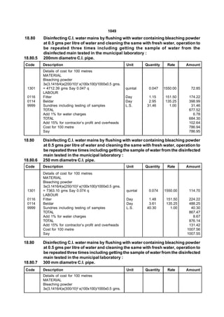 1049
18.80     Disinfecting C.I. water mains by flushing with water containing bleaching powder
          at 0.5 gms per litre of water and cleaning the same with fresh water, operation to
          be repeated three times including getting the sample of water from the
          disinfected main tested in the municipal laboratory :
18.80.5   200mm diametre C.I. pipe.
Code      Description                                       Unit      Quantity     Rate    Amount
          Details of cost for 100 metres
          MATERIAL
          Bleaching powder
          3x(3.1416/4)x(200/10)2 x(100x100)/1000x0.5 gms.
 1301     = 4712.39 gms Say 0.047 q                         quintal     0.047    1550.00     72.85
          LABOUR
 0116     Fitter                                            Day         1.15      151.50    174.22
 0114     Beldar                                            Day         2.95      135.25    398.99
 9999     Sundries including testing of samples             L.S.       31.46        1.00     31.46
          TOTAL                                                                             677.52
          Add 1% for water charges                                                            6.78
          TOTAL                                                                             684.30
          Add 15% for contractor’s profit and overheads                                     102.64
          Cost for 100 metre                                                                786.94
          Say                                                                               786.95

18.80     Disinfecting C.I. water mains by flushing with water containing bleaching powder
          at 0.5 gms per litre of water and cleaning the same with fresh water, operation to
          be repeated three times including getting the sample of water from the disinfected
          main tested in the municipal laboratory :
18.80.6   250 mm diametre C.I. pipe.
Code      Description                                       Unit      Quantity     Rate    Amount
          Details of cost for 100 metres
          MATERIAL
          Bleaching powder
          3x(3.1416/4)x(250/10)2 x(100x100)/1000x0.5 gms.
 1301     = 7363.10 gms Say 0.074 q                         quintal     0.074    1550.00    114.70
          LABOUR
 0116     Fitter                                            Day         1.48      151.50    224.22
 0114     Beldar                                            Day         3.61      135.25    488.25
 9999     Sundries including testing of samples             L.S.       40.30        1.00     40.30
          TOTAL                                                                             867.47
          Add 1% for water charges                                                            8.67
          TOTAL                                                                             876.14
          Add 15% for contractor’s profit and overheads                                     131.42
          Cost for 100 metre                                                               1007.56
          Say                                                                              1007.55

18.80     Disinfecting C.I. water mains by flushing with water containing bleaching powder
          at 0.5 gms per litre of water and cleaning the same with fresh water, operation to
          be repeated three times including getting the sample of water from the disinfected
          main tested in the municipal laboratory :
18.80.7   300 mm diametre C.I. pipe.
Code      Description                                       Unit      Quantity     Rate    Amount
          Details of cost for 100 metres
          MATERIAL
          Bleaching powder
          3x(3.1416/4)x(300/10)2 x(100x100)/1000x0.5 gms.
 