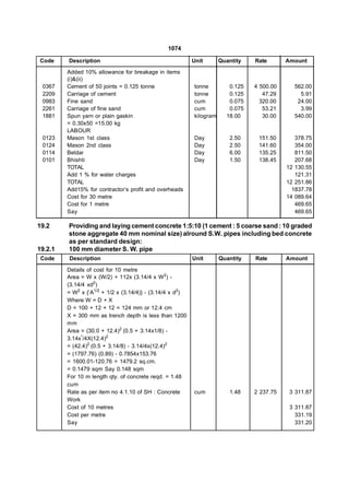 1074

Code     Description                                       Unit       Quantity   Rate       Amount

         Added 10% allowance for breakage in items
         (i)&(ii)
 0367    Cement of 50 joints = 0.125 tonne                 tonne         0.125   4 500.00     562.00
 2209    Carriage of cement                                tonne         0.125      47.29       5.91
 0983    Fine sand                                         cum           0.075     320.00      24.00
 2261    Carriage of fine sand                             cum           0.075      53.21       3.99
 1881    Spun yarn or plain gaskin                         kilogram     18.00       30.00     540.00
         = 0.30x50 =15.00 kg
         LABOUR
 0123    Mason 1st class                                   Day           2.50     151.50       378.75
 0124    Mason 2nd class                                   Day           2.50     141.60       354.00
 0114    Beldar                                            Day           6.00     135.25       811.50
 0101    Bhishti                                           Day           1.50     138.45       207.68
         TOTAL                                                                              12 130.55
         Add 1 % for water charges                                                             121.31
         TOTAL                                                                              12 251.86
         Add15% for contractor’s profit and overheads                                         1837.78
         Cost for 30 metre                                                                  14 089.64
         Cost for 1 metre                                                                      469.65
         Say                                                                                   469.65

19.2     Providing and laying cement concrete 1:5:10 (1 cement : 5 coarse sand : 10 graded
         stone aggregate 40 mm nominal size) alround S.W. pipes including bed concrete
         as per standard design:
19.2.1   100 mm diameter S. W. pipe
 Code    Description                                       Unit       Quantity   Rate       Amount

         Details of cost for 10 metre
         Area = W x (W/2) + 112x (3.14/4 x W2) -
         (3.14/4 xd2)
         = W2 x {‘A1/2 + 1/2 x (3.14/4)} - (3.14/4 x d2)
         Where W = D + X
         D = 100 + 12 + 12 = 124 mm or 12.4 cm
         X = 300 mm as trench depth is less than 1200
         mm
         Area = (30.0 + 12.4)2 (0.5 + 3.14x1/8) -
         3.14x’/4X(12.4)2
         = (42.4)2 (0.5 + 3.14/8) - 3.14/4x(12.4)2
         = (1797.76) (0.89) - 0.7854x153.76
         = 1600.01-120.76 = 1479.2 sq.cm.
         = 0.1479 sqm Say 0.148 sqm
         For 10 m length qty. of concrete reqd. = 1.48
         cum
         Rate as per item no 4.1.10 of SH : Concrete       cum           1.48    2 237.75    3 311.87
         Work
         Cost of 10 metres                                                                   3 311.87
         Cost per metre                                                                        331.19
         Say                                                                                   331.20
 