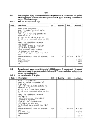 1075
19.2     Providing and laying cement concrete 1:5:10 (1 cement : 5 coarse sand : 10 graded
         stone aggregate 40 mm nominal size) alround S.W. pipes including bed concrete
         as per standard design:
19.2.2   150 mm diameter S.W, pipe

Code     Description                                     Unit   Quantity   Rate       Amount

         Details of cost for 10 metre
         Area = W x (W/2) + 1/2 x (3.14/4 x W2) -
         (3.14/4 xd2)
         = W2 x {1/2 + 14 x (3.14/4)} - (3.14/4 x d2)
         Where W = D + X
         D = 150+ 16+ 16= 182 mm or 18.2 cm
         X = 300 mm as trench depth is less than 1200
         mm
         Area = (30.0 + 18.2)2 (0.5 + 3.14x1/8) -
         3.14x¼x(18.2)2
         = (48.2)2(0.5 + 3.14/8) - 3.14/4x(18.2)2
         = (2323.24) (0.89)-260.02
         = 2067.68 -260.02 = 1807.66 sq.cm.
         = 0.1808 sqm Say 0.181 sqm
         For 10 m length qty. of concrete reqd. = 1.81
         cum
         Rate as per item no 4.1.10 of SH : Concrete     cum       1.81    2 237.75    4 050.33
         Work
         Cost of 10 metres                                                             4 050.33
         Cost per metre                                                                  405.33
         Say                                                                             405.05


19.2      Providing and laying cement concrete 1:5:10 (1 cement : 5 coarse sand : 10 graded
          stone aggregate 40 mm nominal size) alround S.W. pipes including bed concrete
          as per standard design:
19.2.3   200 mm diameter S.W. pipe
 Code     Description                                    Unit   Quantity   Rate       Amount
         Details of cost for 10 metre
         Area = W x (W/2) + 1/2 x (3.14/4 x W2) -
         (3.14/4 xd2)
         = W2 x {1/2 + 1/2 x (3.14/4)} - (3.14/4 x d2)
         Where W = D + X
         D = 200 + 17 + 17 = 234 mm or 23.4 cm
         X = 300 mm as trench depth is less than 1200
         mm
         Area = (30.0 + 23.4)2 (0.5 + 3.14x1/8) -
         3.14x’/4x(23.4)2
         = (53.4)2 (0.5 + 3.14/8) - 3.14/4x(23.4)2
         = (2851.56) (0.89)-429.83
         = 2537.89 -429.83 =2108.06 sq.cm.
         = 0.2108 sqm Say 0.211 sqm
         For 10 m length qty. of concrete reqd. = 2.11
         cum
         Rate as per item no 4.1.10 of SH : Concrete     cum       2.11    2 237.75    4 721.65
         Work
         Cost of 10 metres                                                             4 721.65
         Cost per metre                                                                  472.17
         Say                                                                             472.15
 