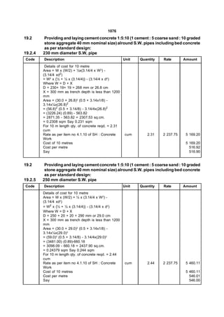 1076
19.2     Providing and laying cement concrete 1:5:10 (1 cement : 5 coarse sand : 10 graded
         stone aggregate 40 mm nominal size) alround S.W. pipes including bed concrete
         as per standard design:
19.2.4   230 mm diameter S.W, pipe
Code     Description                                     Unit   Quantity   Rate       Amount
          Details of cost for 10 metre
         Area = W x (W/2) + ½x(3.14/4 x W2) -
         (3.14/4 xd2)
         = W2 x {½ + ½ x (3.14/4)} - (3.14/4 x d2)
         Where W = D + X
         D = 230+ 19+ 19 = 268 mm or 26.8 cm
         X = 300 mm as trench depth is less than 1200
         mm
         Area = (30.0 + 26.8)2 (0.5 + 3.14x1/8) -
         3.14x¼x(26.8)2
         = (56.8)2 (0.5 + 3.14/8) - 3.14/4x(26.8)2
         = (3226.24) (0.89) - 563.82
         = 2871.35 - 563.82 = 2307.53 sq.cm.
         = 0.2308 sqm Say 0.231 sqm
         For 10 m length qty. of concrete reqd. = 2.31
         cum
         Rate as per item no 4.1.10 of SH : Concrete      cum       2.31   2 237.75    5 169.20
         Work
         Cost of 10 metres                                                             5 169.20
         Cost per metre                                                                  516.92
         Say                                                                             516.90


19.2      Providing and laying cement concrete 1:5:10 (1 cement : 5 coarse sand : 10 graded
          stone aggregate 40 mm nominal size) alround S.W. pipes including bed concrete
          as per standard design:
19.2.5   250 mm diameter S.W. pipe
Code     Description                                     Unit   Quantity   Rate       Amount
         Details of cost for 10 metre
         Area = W x (W/2) + ½ x (3.14/4 x W2) -
         (3.14/4 xd2)
         = W2 x {½ + ½ x (3.14/4)} - (3.14/4 x d2)
         Where W = D + X
         D = 250 + 20 + 20 = 290 mm or 29.0 cm
         X = 300 mm as trench depth is less than 1200
         mm
         Area = (30.0 + 29.0)2 (0.5 + 3.14x1/8) -
         3.14x¼x(29.0)2
         = (59.0)2 (0.5 + 3.14/8) - 3.14/4x(29.0)2
         = (3481.00) (0.89)-660.18
         = 3098.09 - 660.18 = 2437.90 sq.cm.
         = 0.24379 sqm Say 0.244 sqm
         For 10 m length qty. of concrete reqd. = 2.44
         cum
         Rate as per item no 4.1.10 of SH : Concrete      cum       2.44   2 237.75    5 460.11
         Work
         Cost of 10 metres                                                             5 460.11
         Cost per metre                                                                  546.01
         Say                                                                             546.00
 