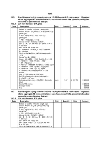 1079

19.3:     Providing and laying cement concrete 1:5:10 (1 cement : 5 coarse sand : 10 graded
          stone aggregate 40 mm nominal size) upto haunches of S.W. pipes including bed
          concrete as per standard design :
19.3.4:   230 mm diameter S.W. pipe
 Code       Description                                  Unit    Quantity     Rate     Amount
           Details of cost for 10 nretre Length pipe
           Area = WxDl + 2x’/2xR cot Q.R-’[R2(3.14/2-Q)] -
           (3.14/2)R2
           = WD1 + R2(Cot Q) - R2(3.14/2 - Q) -
           (3.14/2)R2
           = WD1 +R2(CotQ-3.14 + Q)
           Where Sin Q = [R/(W/2)] = 2R/W
           W = D + X ; X = 300 mm, D = 230 + 19 + 19
           = 268 mm
           W = 268 + 300 = 568 mm
           D1 = Depth = 150 + (1/2 x 268) = 284 mm
           R= 134 mm
           Sin Q = (2xl34)/568 = 0.47183 thereforeQ =
            28°9'
           Hence Tan Q = 0.5351
           Area = 568 x 284 + (134)2 (Cot Q - 3.14 + Q)
           = [161312 + 17956 (1/0.5351 - 180°
           + 22° 12')] sqmm ‘
           = [161312+ 17956(l.87- 151°51’x 3.14/180)] sqmm
           = [161312 + 17956 x (1.87-2.65)] sqmm
           = [161312 + 17956 x (-0.78)] sqmm
           = (161312 - 14005.68) sqmm = 147306
           sqmm
           Say 147306 sqmm or 0.147 sqm
           For 10 m length qty. of concrete reqd. =
           0.147x10 =1.47 cum
           Rate as per item no 4.1.10 of SH : Concrete     cum    1.47      2 237.75   3 289.49
           Work
           Cost of 10 metres                                                           3 289.49
           Cost per metre                                                                328.95
           Say                                                                           328.95

19.3 :    Providing and laying cement concrete 1:5:10 (1 cement : 5 coarse sand : 10 graded
          stone aggregate 40 mm nominal size) upto haunches of S.W. pipes including bed
          concrete as per standard design :
19.3.5:   250 mm diameter S.W. pipe
 Code       Description                                  Unit    Quantity     Rate     Amount
           Details of cost for 10 metre length pipe
           Area = WxDl + 2x’/2xR - [R2/2(3.14/2-Q)] -
           (3.14/2)R2
           = WD1 + R2(Cot Q) - R2(3.14/2 - Q) -
           (3.14/2)R2
           = WD1 +R2(CotQ-3.14 + Q)
           Where Sin Q = [R/(W/2)] = 2R/W
           W = D + X ; X = 300 mm, D = 250 + 20 + 20
           = 290 mm
           W = 290 + 300 = 590 mm
           Dl = Depth = 150 + QA x 290) = 295 mm
           R = 145 mm
           Sin Q = (2xl45)/590 = 0.49154 therefore Q =
 