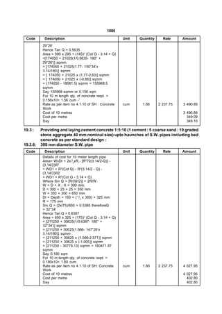 1080

 Code       Description                                   Unit   Quantity     Rate     Amount
           29°26'
           Hence Tan Q = 0.5635
           Area = 590 x 295 + (145)2 (Cot Q - 3.14 + Q)
           =[174050 + 21025(1/0.5635- 180° +
           29°26')] sqmm
           = [174050 + 21025(1.77- 150°34’x
           3.14/180)] sqmm
           = [ 174050 + 21025 x (1.77-2.63)] sqmm
           = [ 174050 + 21025 x (-0.86)] sqmm
           = (174050 - 18081.5) sqmm = 155968.5
           sqmm
           Say 155968 sqmm or 0.156 sqm
           For 10 m length qty. of concrete reqd. =
           0.156x10= 1.56 cum -”
           Rate as per item no 4.1.10 of SH : Concrete    cum     1.56      2 237.75   3 490.89
           Work
           Cost of 10 metres                                                           3 490.89
           Cost per metre                                                                349.09
           Say                                                                           349.10

19.3 :    Providing and laying cement concrete 1:5:10 (1 cement : 5 coarse sand : 10 graded
          stone aggregate 40 mm nominal size) upto haunches of S.W. pipes including bed
          concrete as per standard design :
19.3.6:   300 mm diameter S.W. pipe
 Code       Description                                   Unit   Quantity     Rate     Amount
           Details of cost for 10 meter length pipe
           Area= WxDl + 2x’/2xR,- [R2?2(3.14/2-Q)] -
           (3.14/2)R2
           = WD1 + R2(Cot Q) - R2(3.14/2 - Q) -
           (3.14/2)R2
           = WD1 + R2(Cot Q - 3.14 + Q)
           Where Sin Q = [R/(W/2)] = 2R/W
           W = D + X ; X = 300 mm,
           D = 300 + 25 + 25 = 350 mm
           W = 350 + 300 = 650 mm
           Dl = Depth = 150 + (‘1/2 x 350) = 325 mm
           R = 175 mm
           Sin Q = (2xl75)/650 = 0.5385 thereforeQ
           = 32°34'
           Hence Tan Q = 0.6387
           Area = 650 x 325 + (175)2 (Cot Q - 3.14 + Q)
           = [211250 + 30625(1/0.6387- 180° +
           32°34')] sqmm
           = [211250 + 30625(1.566- 147°26’x
           3.14/180)] sqmm
           = [211250 + 30625 x (1.566-2.571)] sqmm
           = [211250 + 30625 x (-1.005)] sqmm
           = [211250 - 30778.13) sqmm = 180471.87
           sqmm
           Say 0.180 sqm
           For 10 m length qty. of concrete reqd. =
           0.180x10= 1.80 cum
           Rate as per item no 4.1.10 of SH: Concrete     cum     1.80      2 237.75   4 027.95
           Work
           Cost of 10 metres                                                           4 027.95
           Cost per metre                                                                402.80
           Say                                                                           402.80
 