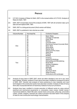 PREFACE

1.0    C.P.W.D. Analysis of Rates for Delhi, 2007 is the revised edition of C.P.W.D. Analysis of
       Rates for Delhi, 1997.

2.0.   DAR, 2007 incorporates most of the analysis of DAR, 1997 with all correction slips up-to
       date and will replace DAR, 1997.

3.0    DAR, 2007 is a bilingual document (Hindi version will follow).

4.0    DAR, 2007 is published in two volumes as under:

       Volume Number         Sub-head No.                   Contents/ Chapters
                             00                             Basic Rates
                             01                             Carriage of materials
                             02                             Earth Work
                             03                             Mortars
                             04                             Concrete Work
                             05                             Reinforced Cement Concrete Work
           One               06                             Brick Work
                             07                             Stone Work
                             08                             Marble Work
                             09                             Wood and PVC Work
                             10                             Steel Work
                             11                             Flooring
                             12                             Roofing
                             13                             Finishing
                             14                             Repairs to Buildings
                             15                             Dismantling and Demolishing
           Two               16                             Road Work
                             17                             Sanitary Installation
                             18                             Water Supply
                             19                             Drainage
                             20                             Pile Work
                             21                             Aluminium Work
                             22                             Water Proofing
                             23                             Horticulture and Landscape


5.0    Analysis of many items in DAR, 2007, which are either obsolete or are not in use, have
       been deleted. Similarly, analysis of many items have been modified to correspond to items
       of DSR, 2007. Several new analysis of items pertaining to new materials and new
       technologies in the construction sector have also been included. Analysis of rates of many
       items also incorporate element of machinery instead of lump sum provisions.

6.0    Analysis have been modified to include execution of different works by using various
       electrical and mechanical equipments i.e. excavators, tower cranes, mobile cranes,
       mechanical platforms, Batch Mix plant, transit mixers and pumps, piling rigs, pneumatic
       cutters, chisels, chippers, hammers etc. Built-in provision has been taken in the analysis
       of rates for new construction technology/ mechanisation.
 