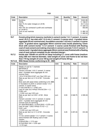 1101

Code       Description                                         Unit   Quantity     Rate      Amount
 9999      Sundries                                           L.S.    16.64         1.00     16.64 (B)
           TOTAL                                                                            11 186.01
           Add 1% for water charges on (A+B)                                                 43.11 (C)
           TOTAL                                                                            11 229.12
           Add 15% for contractor’s profit and overheads                                       653.06
           on (A+B+C)
           Cost of one manhole                                                              11 882.18
           Say                                                                              11 882.20

19.7       Constructing brick masonry manhole in cement mortar 1:4 ( 1 cement : 4 coarse
           sand ) R.C.C. top slab with 1:2:4 mix (1 cement: 2 coarse sand : 4 graded stone
           aggregate 20 mm nominal size), foundation concrete 1:4:8 mix (1 cement: 4 coarse
           sand : 8 graded stone aggregate 40mm nominal size) inside plastering 12mm
           thick with cement mortar 1:3 (1 cement: 3 coarse sand) finished with floating
           coat of neat cement and making channels in cement concrete 1:2:4 (1 cement : 2
           coarse sand : 4 graded stone aggregate 20mm nominal size) finished with a floating
           coat of neat cement complete as per standard design :
19.7.2     Inside size 120x90 cm and 90 cm deep including C.I. cover with frame (medium
           duty) 500 mm internal diameter, total weight of cover and frame to be not less
           than 116 kg (weight of cover 58 kg and weight of frame 58 kg):
19.7.2.2   With Sewer bricks conforming to IS : 4885
Code       Description                                         Unit   Quantity     Rate      Amount
           Details of cost for 1 manhole
           MATERIALS
           Cement concrete 1:4:8 (1 cement: 4 coarse
           sand : 8 graded stone aggregate 40 mm
           nominal size)
           1.81x1.51x0.20m=0.547 cum Say 0.55 cun.
           Rate as per item no 4.1.8 of SH : Concrete           cum   0.55       2 449.00    1 346.95
           Work
           Brick work with sewer bricks conforming to IS: 4885.
           in foundation & plinth in cement mortar 1:4 (1
           cement: 4 coarse sand)
           5.12x0.23x0.80 m = 0.942 cum
           Less for pipe 2x3.14/4x(0.15m)2x0.23m = (-)
           0.008 cum
           = 0.934 cum say 0.93 cum
           Rate as per item no 6.36.1 of SH : Brick             cum   0.93       3 048.75    2 835.34
           Work
           Cement concrete 1:2:4 (1 cement: 2 coarse
           sand : 4 graded stone aggregate 20 mm
           nominal size) for benching
           2x1.20x0.90x(0.80/2) x (0.30+0.20)/2 = 0.270 cum
           Less for pipe 1.20x3.14/4x(0.15 m)2 = (-)
           0.021 cum
           = 0.249 cum say 0.25 cum
           Rate as per item no 4.1.3 of SH : Concrete           cum   0.25       3 257.45      814.36
           Work
           12 mm cement plaster 1:3 (1 cement: 3 coarse
           sand) finished with floating coat of neat
           cement
           4.20mx0.50m = 2.10 sqm
           2x1/2x0.90x0.10m = 0.08 sqm
           = 2.19 sqm
 