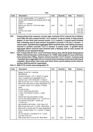 1107
 Code      Description                                   Unit    Quantity     Rate     Amount
          12 mm cement plaster 1:3 (1 cement: 3
          coarse sand) finished with floating coat of neat
          cement
          4.20x1 m = 4.20sqm
          Rate as per item no. 13.9 of sub head            sqm    4.20       112.80     473.76
          finishing
          TOTAL                                                                        4 071.28
          Cost for one metre                                                           4 071.28
          Say                                                                          4 071.30

19.9     Constructing brick masonry circular type manhole 0.91m internal dia at bottom
         and 0.56m dia at/in cement mortar 1:4 (1 cement :4 coarse sand), in side cement
         plaster 12 mm thick with cement mortar 1:3 (1 cement: 3 coarse sand) finished
         with a floating coat of neat cement, foundation concrete 1:3:6 mix (1 cement : 3
         coarse sand : 6 graded stone aggregate 40mm nominal size), and making necessary
         channel in cement concrete 1:2:4 (1 cement: 2 coarse sand : 4 graded stone
         aggregate 20mm nominal size) finished with a floating coat of neat cement all
         complete as per standard design :
19.9.1 0.91 m deep with S.F.R.C. cover and frame (heavy duty, HD-20 grade designation)
         560mm internal diameter conforming to I.S. 12592, total-weight of cover and frame
         to be not less than 182kg., fixed in cement concrete 1:2:4 (1 cement : 2 coarse sand
         : 4 graded stone aggregate 20 mm nominal size) including centering shuttering all
         complete. (Excavation, foot rests and 12mm thick cement plaster at the external
         surface shall be paid for separately):
19.9.1.1 With F.P.S. bricks class designation 75

 Code      Description                                   Unit    Quantity     Rate     Amount

          Details of cost for 1 manhole
          MATERIALS
          Cement concrete 1:3:6 (1 cement: 3 coarse
          sand : 6 graded stone aggregate 40 mm
          nominal size) 1.67x1.67x0.225 = 0.63cum.
          Rate as per item no 4.1.6 SH: Concrete work     cum     0.63      2 713.05   1 709.22
          Brick work with bricks of class designation 75
          in cement mortar 1:4 (1 cement: 4 coarse
          sand)
          Curved on plan
          3.14x1.14x0.074x0.23=0.061
          3.14x(1.14+0.79)2x0.711x0.23 = 0.496
          = 0.557
          Duduct arch ring and portion of pipe
          2x½x3.14x0.25mx0.230x0.10 m = 0.018 cum
          2x3.14/4x(0.15)2x0.230 = 0.008 cum
          = 0.026 cum
          Net quantity 0.557-0.026 = 0.531 Say 0.53
          Rate as per item no 6.1.1 of SH : Brick Work    cum     0.53      2 293.40   1 215.50
          Brick work in arches with 75 class designation
          brick in cement mortar 1:3 ( 1 cement: 3 coarse
          sand)
          2x½x3.14x0.25 m x0.230x0.10 m = 0.018
          cum Say 0.02 cum
          Rate as per item no 6.9 of SH: Brick Work       cum     0.02      3 847.45      76.95
 