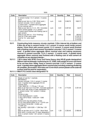 1111
 Code      Description                                    Unit   Quantity     Rate     Amount
          in cement montar 1:4 (1 cement : 4 coarse
          sand)
          (Rate as per item no. 6.36.1 Brick work )       cum     0.63      3 048.75   1920.71
          Cement concrete 1:2:4 (1 cement :
          2 coarse sand : 4 graded stone aggregate
          20 mm nominal size )
          (Rate as per item no. 4.1.3 - SH:- Concrete)    cum     0.01      3 257.45      32.57
          12mm cement plaster 1:3 (1 cement :
          3 coarse sand) finished with floating coat of
          neat cement.
          (Rate as per item no. 13.9.1 finishing)         sqm     2.33       112.80      262.82
          Cost for 0.76m extra depth                                                   2 216.10
          Cost for 1m extra depth                                                      2 915.92
          Say                                                                          2 915.90

19.11     Constructing brick masonry circular manhole 1.22m internal dia at bottom and
          0.56m dia at top in cement mortar 1:4 (1 cement :4 coarse sand) inside cement
          plaster 12mm thick with cement mortar 1:3 (1 cement :3 coarse sand) finished
          with a floating coat of neat cement^foundation concrete 1:3:6 (1 cement : 3 coarse
          sand : 6 graded stone aggregate 40mm nominal size) and making necessary
          channel in cement concrete 1:2:4 (1 cement : 2 coarse sand : 4 graded stone
          aggregate 20mm nominal size) finished with a floating coat of neat cement all
          complete as per standard design :
19.11.1 1.68 m deep with SFRC Cover and frame (heavy duty HD-20 grade designation)
          560mm internal diameter conforming to I.S. 12592, total weight of cover and frame
          to be not less than 182kg. fixed in cement concrete 1:2:4 (1 cement : 2 coarse
          sand : 4 graded stone aggregate 20mm nominal size) including centering shuttering
          all complete. (Excavation, foot rests and 12 mm thick cement plaster at the external
          surface shall be paid for separately):
19.11.1.1 With F.P.S. bricks class designation 75

 Code      Description                                    Unit   Quantity     Rate     Amount

          Details of cost for 1 manhole
          MATERIALS
          Cement concrete 1:3:6 (1 cement: 3 coarse
          sand : 6 graded stone aggregate 40 mm
          nominal size)
          1.98x1.98x0.30 = 1.178 say 1.18 cum.
          Rate as per item no 4.1.6 of SH : Concrete work cum     1.18      2 713.05   3 201.40
          Brick work with bricks of class designation 75
          in cement mortar 1:4(1 cement: 4 coarse
          sand)
          Curved on plan
          3.14x1.45x0.24x0.23 = 0.251
          3.14x(1.45+0.79)/2x 1.32x0.23= 1.069
          = 1.320
          Duduct arch ring and portion of pipe
          2x½x3.14x0.25mx0.230x0.10 m = 0.018 cum
          2x3.14/4x(0.15)2x0.230 = 0.008 cum
          = 0.026 cum
          Net quantity 1.320-0.026 = 1.294 Say 1.29
          cum
          Rate as per item no 6.1.1 of SH : Brick Work    cum     1.29      2 293.40   2 958.49
          Brick work in arches with 75 class designation
          brick in cement mortar 1:3(1 cement: 3 coarse
          sand)
 