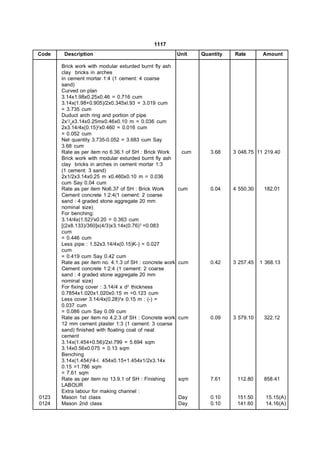 1117
Code    Description                                       Unit   Quantity   Rate        Amount

       Brick work with modular exturded burnt fly ash
       clay bricks in arches
       in cement mortar 1:4 (1 cement: 4 coarse
       sand)
       Curved on plan
       3.14x1.98x0.25x0.46 = 0.716 cum
       3.14x(1.98+0.905)/2x0.345xl.93 = 3.019 cum
       = 3.735 cum
       Duduct arch ring and portion of pipe
       2x1/2x3.14x0.25mx0.46x0.10 m = 0.036 cum
       2x3.14/4x(0.15)2x0.460 = 0.016 cum
       = 0.052 cum
       Net quantity 3.735-0.052 = 3.683 cum Say
       3.68 cum
       Rate as per item no 6.36.1 of SH : Brick Work       cum      3.68    3 048.75 11 219.40
       Brick work with modular exturded burnt fly ash
       clay bricks in arches in cement mortar 1:3
       (1 cement: 3 sand)
       2x1/2x3.14x0.25 m x0.460x0.10 m = 0.036
       cum Say 0.04 cum
       Rate as per item No6.37 of SH : Brick Work         cum       0.04    4 550.30    182.01
       Cement concrete 1:2:4(1 cement: 2 coarse
       sand : 4 graded stone aggregate 20 mm
       nominal size)
       For benching:
       3.14/4x(1.52)2x0.20 = 0.363 cum
       [(2x8.133)/360]x(4/3)x3.14x(0.76) 3 =0.083
       cum
       = 0.446 cum
       Less pipe : 1.52x3.14/4x(0.15)K-) = 0.027
       cum
       = 0.419 cum Say 0.42 cum
       Rate as per item no. 4.1.3 of SH : concrete work   cum       0.42    3 257.45   1 368.13
       Cement concrete 1:2:4 (1 cement: 2 coarse
       sand : 4 graded stone aggregate 20 mm
       nominal size)
       For fixing cover : 3.14/4 x d2 thickness
       0.7854x1.020x1.020x0.15 m =0.123 cum
       Less cover 3.14/4x(0.28)2x 0.15 m : (-) =
       0.037 cum
       = 0.086 cum Say 0.09 cum
       Rate as per item no 4.2.3 of SH : Concrete work    cum       0.09    3 579.10    322.12
       12 mm cement plaster 1:3 (1 cement: 3 coarse
       sand) finished with floating coat of neat
       cement
       3.14x(1.454+0.56)/2xl.799 = 5.694 sqm
       3.14x0.56x0.075 = 0.13 sqm
       Benching
       3.14x(1.454)24-l. 454x0.15+1.454x1/2x3.14x
       0.15 =1.786 sqm
       = 7.61 sqm
       Rate as per item no 13.9.1 of SH : Finishing       sqm       7.61     112.80     858.41
       LABOUR
       Extra labour for making channel :
0123   Mason 1st class                                    Day       0.10     151.50      15.15(A)
0124   Mason 2nd class                                    Day       0.10     141.60      14.16(A)
 