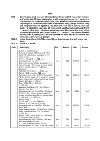 1146
19.30     Constructing brick masonry chamber for underground C.I. inspection chamber
          and bends with 75 class designation bricks in cement mortar 1:4 (1 cement : 4
          coarse sand) C.I. cover with frame (light duty) 455x610 mm internal dimensions,
          total weight of cover with frame to be not less than 38 kg (weight of cover 23 kg
          and weight of frame 15 kg) R.C.C. top slab with 1:2:4 mix (1 cement :2 coarse
          sand : 4 graded stone aggregate  20 mm nominal size) foundation concrete 1:5:10
          (1 cement: 5 fine sand : 10 graded stone aggregate 40 mm nominal size), inside
          plastering 12 mm thick with cement mortar 1:3 (1 cement: 3 coarse sand) finished
          smooth with a floating coat of neat cement on walls and bed concrete etc.
          complete as per standard design :
19.30.2   Inside dimensions 500x700 mm and 45 cm deep for pipe line with one or two
          inlets :
19.30.2.1 With F.P.S. bricks
 Code     Description                                       Unit   Quantity   Rate       Amount

         Details of cost of one no.
         Cement concrete 1:5:10 (1 cement: 5 fine
         sand : 10 graded stone aggregate 40 mm
         nominal size)
         1.31mx1.11rnx0.15 m= 0.22 cum
         Rate as per item no. 4.1.11                        cum       0.22    2 079.60     457.51
         Brick work in oncks of clas designation 75 in
         cement mortar 1:4(1 cement: 4 coarse sand)
         3.32 m x 0.23m x0.30 m = 0.229 cum
         Less pipe
         3x3.14x(0.10)2x0.23 m = (-) 0.005 cum
         Net qty= 0.224 cum Say 0.22 cum
         Rate as per item no 6.1.1 of SH : Brick Work       cum       0.22    2 293.40     504.55
         12 mm cement plaster 1:3 (1 cement: 3 coarse
         sand) finished with floating coat of neat cement
         Wall: 2.40x0.30 m = 0.72 sqm
         Bed : 0.70x0.50 m = 0.35 sqm
         = 1.07 sqm
         Less pipe 3x3.14/4x(0.10)2= (-) 0.02 sqm
         Net qty= 1.05 sqm
         Rate as per item no 13.9.1 of SH : Finishing       sqm       1.05     112.80      118.44
         R.C.C 1:2:4 ( 1 cement: 2 coarse sand : 4
         graded stone aggregate 20 mm nominal size)
         1.16x0.96x0.15 = 0.167 cum
         Deduct cover
         0.61x0.45x0.15 m = (-) 0.042 cum
         Net qty= 0.125 cum Say 0.13 cum
         Rate as per item no. 5.3 of SH : RCC work          cum       0.13    3 673.85     477.60
         Form work
         Inside area of chamber : 0.70x0.50 m = 0.35 sqm
         Outer periphery 4.00x0.15 m = 0.60 sqm
         = 0.95 sqm
         Deduct cover : 0.61x0.455 m = (-) 0.278 sqm
         = 0.672 sqm Say 0.67 sqm
         Rate as per item no 5.9.3 of SH : RCC work         sqm       0.67     180.40      120.87
         M.S.reinforcement for slab
         0.13 cum @ 48.06 kg/cum = 6.25 kg
         Rate as per item no. 5.22.1 of SH : RCC work       kg        6.25      41.50      259.38
 