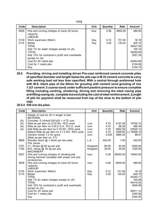 1173
 Code      Description                                      Unit    Quantity       Rate    Amount
 0028   Hire and running charges of crane 20 tonne          hour       0.06     8000.00      480.00
        capacity.
        LABOUR
 0130   Work supervisor (Mistri)                            Day        0.12      151.50       18.18
 0114   Beldar                                              Day        3.00      135.25      405.75
        TOTAL                                                                              39427.59
        Add 1% for water charges except on (A)                                               165.10
        TOTAL                                                                              39592.69
        Add 15% for contractor’s profit and overheads                                       2501.20
        except on (A)
        Cost for 20 metre pile                                                             42093.89
        Cost for 1 metre pile                                                               2104.69
        Say                                                                                 2104.70

20.5   Providing, driving and installing driven Pre-cast reinforced cement concrete piles
       of specified diameter and length below the pile cap in M 35 cement concrete to carry
       safe working load not less than specified. With a central through preformed hole
       with M.S. black pipe of dia 40mm for grouting with cement sand grouting of mix
       1:2(1 cement: 2 coarse sand) under sufficient positive pressure to ensure complete
       filling including centring, shuttering, driving and removing the steel casing pipe
       and lifting casing etc. complete but excluding the cost of steel reinforcement. (Length
       of pile for payment shall be measured from top of the shoe to the bottom of pile
       cap).
20.5.4 550 mm dia piles.
 Code      Description                                      Unit    Quantity       Rate    Amount
        Details of cost for 20 m length of pile
        MATERIAL
  (A)   Concrete -3.14/4x(0.55)2x20 = 4.75 cum
  (A)   Rate as per item no 5.33 SH : RCC work           cum          4.75      4147.40     19700.15
  (A)   Rate as per Item no 5.34.2 S.H.: R.C.C. work     cum          4.75        98.20       466.45
  (A)   Add Rate as per item no 5.19 SH : RCC work       cum          4.75      4953.50     23529.13
        Deduct Rate as per item no 5.1.3 SH : RCC work   cum          4.75      3359.60 (-) 15958.10
        Cement mortar 1:2 for grout                      cum          0.025     3864.25        96.61
        (Rate as per item no. 3.7)
 9999   Wooden block @ 1 block per two piles             L.S.       442.00         1.00      442.00
        Pile shoes
 7181   C.I. Shoes @ 80 kg per pile                      Kilogram    80.00        40.00     3200.00
 7182   M.S. shoes @ 35 kg per pile                      Kilogram    35.00        35.00     1225.00
        MACHINERY
 0027   Hire and running charges of vibrating pile       hour         0.38     28000.00    10640.00
        driving hammer complete with power unit and
        accessories.
 0028   Hire and running charges of crane 20 tonne       hour         0.06      8000.00      480.00
        capacity.
        LABOUR
 0130   Work supervisor (Mistri)                         Day          0.12       151.50       18.18
 0114   Beldar                                           Day          3.00       135.25      405.75
        TOTAL                                                                              44245.17
        Add 1% for water charges except on (A)                                               165.08
        TOTAL                                                                              44410.25
        Add 15% for contractor’s profit and overheads                                       2500.89
        except on (A)
        Cost for 20 metre pile                                                             46911.14
        Cost for 1 metre pile                                                               2345.56
        Say                                                                                 2345.55
 