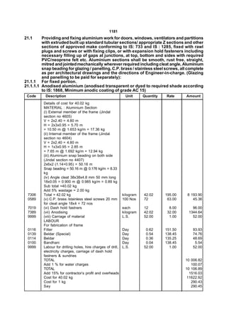 1181
21.1     Providing and fixing aluminium work for doors, windows, ventilators and partitions
         with extruded built up standard tubular sections/ appropriate Z sections and other
         sections of approved make conforming to IS: 733 and IS : 1285, fixed with rawl
         plugs and screws or with fixing clips, or with expansion hold fasteners including
         necessary filling up of gaps at junctions, at top, bottom and sides with required
         PVC/neoprene felt etc. Aluminium sections shall be smooth, rust free, straight,
         mitred and jointed mechanically wherever required including cleat angle, Aluminium
         snap beading for glazing / panelling, C.P. brass / stainless steel screws, all complete
         as per architectural drawings and the directions of Engineer-in-charge. (Glazing
         and panelling to be paid for separately):
21.1.1 For fixed portion.
21.1.1.1 Anodised aluminium (anodised transparent or dyed to required shade according
         to IS: 1868, Minimum anodic coating of grade AC 15)
 Code      Description                                         Unit      Quantity   Rate     Amount
          Details of cost for 40.02 kg
          MATERIAL : Aluminium Section
          (i) External member of the frame (Jindal
          section no 4605)
          V = 2x2.40 = 4.80 m
          H = 2x3x0.95 = 5.70 m
          = 10.50 m @ 1.653 kg/m = 17.36 kg
          (ii) Internal member of the frame (Jindal
          section no 4604)
          V = 2x2.40 = 4.80 m
          H = 1x3x0.95 = 2.85 m
          = 7.65 m @ 1.692 kg/m = 12.94 kg
          (iii) Aluminium snap beading on both side
          (Jindal section no 4407)
          2x6x2 (1.14+0.95) = 50.16 m
          Snap beading = 50.16 m @ 0.176 kg/m = 8.33
          kg
          (iv) Angle cleat 38x38x4.8 mm 50 mm long
          18x0.05 = 0.900 m @ 0.985 kg/m = 0.89 kg
          Sub total =40.02 kg
          Add 5% wastage = 2.00 kg
 7306     Total = 42.02 kg                                    kilogram   42.02      195.00    8 193.90
 0589     (v) C.P. brass /stainless steel screws 20 mm        100 Nos    72          63.00       45.36
          for cleat angle 18x4 = 72 nos
 7019     (vi) Dash hold fastners                             each       12           8.00      96.00
 7389     (vii) Anodising                                     kilogram   42.02       32.00    1344.64
 9999     (viii) Carriage of material                         L.S.       52.00        1.00      52.00
          LABOUR
          For fabrication of frame
 0116     Fitter                                              Day         0.62      151.50       93.93
 0139     Beldar (Special)                                    Day         0.54      138.45       74.76
 0114     Beldar                                              Day         0.36      135.25       48.69
 0100     Bandhani                                            Day         0.04      138.45        5.54
 9999     Labour for drilling holes, hire charges of drill,   L.S.       52.00        1.00       52.00
          electricity charges, carriage of dash hold
          fastners & sundries
          TOTAL                                                                              10 006.82
          Add 1 % for water charges                                                             100.07
          TOTAL                                                                              10 106.89
          Add 15% for contractor’s profit and overheads                                        1516.03
          Cost for 40.02 kg                                                                   11622.92
          Cost for 1 kg                                                                         290.43
          Say                                                                                   290.45
 