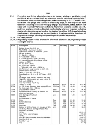1183
21.1     Providing and fixing aluminium work for doors, windows, ventilators and
         partitions with extruded built up standard tubular sections/ appropriate Z
         sections and other sections of approved make conforming to IS: 733 and IS : 1285,
         fixed with rawl plugs and screws or with fixing clips, or with expansion hold
         fasteners including necessary filling up of gaps at junctions, at top, bottom and
         sides with required PVC/neoprene felt etc. Aluminium sections shall be smooth,
         rust free, straight, mitred and jointed mechanically wherever required including
         cleat angle, Aluminium snap beading for glazing / panelling, C.P. brass / stainless
         steel screws, all complete as per architectural drawings and the directions of
         Engineer-in-charge. (Glazing and panelling to be paid for separately):
21.1.1 For fixed portion.
21.1.1.3 Polyester powder coated aluminium (minimum thickness of polyester powder
         coating 50 micron)

 Code      Description                                         Unit       Quantity   Rate     Amount
           Details of cost for 40.02 kg
           MATERIAL : Aluminium Section
           (i) External member of the frame (Jindal
           section no 4605)
           V= 2x2.40 = 4.80 m
           H = 2x3x0.95 = 5.70 m
           = 10.50 m @ 1.653 kg/m = 17.36 kg
           (ii) Internal member of the frame (Jindal
           section no 4604)
           V= 2x2.40 = 4.80 m
           H= 1x3x0.95= 2.85 m
           = 7.65 m @ 1.692 kg/m = 12.94 kg
           (iii) Aluminium snap beading on both side
           (Jindal section no 4407)
           2x6x2 (1.14+0.95) = 50.16 m
           Snap beading = 50.16 m @ 0.176 kg/m = 8.33
           kg
           (iv) Angle cleat 38x38x4.8 mm 50 mm long
           18x0.05 = 0.900 m @ 0.985 kg/m = 0.89 kg
           Sub total =40.02 kg
           Add 5% wastage = 2.00 kg
 7306      Total = 42.02 kg                                    Kilogram    42.02     195.00    8193.90
 0589      (v) C.P. brass /stainless steel screws 20 mm        100 Nos     72.0       63.00      45.36
           for cleat angle 18x4 = 72 nos
 7019      (vi) Dash hold fastners                             each        12.0        8.00      96.00
 7393      Polyester powder coating 50 microns on              Kilogram    42.02      50.00    2101.00
           aluminium sections
 9999      (viii) Carriage of material                         L.S.        52.00       1.00      52.00
           LABOUR
           For fabrication of frame
 0116      Fitter                                              Day          0.62     151.50      93.93
 0139      Beldar (Special)                                    Day          0.54     138.45      74.76
 0114      Beldar                                              Day          0.36     135.25      48.69
 0100      Bandhani                                            Day          0.04     138.45       5.54
 9999      Labour for drilling holes, hire charges of drill,   L.S.        52.00       1.00      52.00
           electricity charges, carriage of dash hold
           fastners & sundries
           TOTAL                                                                              10763.18
           Add 1% for water charges                                                             107.63
           TOTAL                                                                              10870.81
           Add p6% for contractor’s profit and overheads                                       1630.62
           Cost for 40.02 kg                                                                  12501.43
           Cost for 1 kg                                                                        312.38
           Say                                                                                  312.40
 