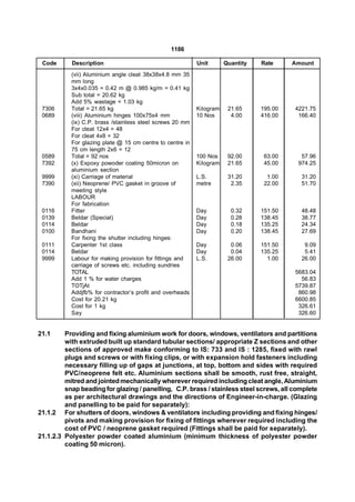 1186

 Code      Description                                     Unit       Quantity   Rate     Amount
           (vii) Aluminium angle cleat 38x38x4.8 mm 35
           mm long
           3x4x0.035 = 0.42 m @ 0.985 kg/m = 0.41 kg
           Sub total = 20.62 kg
           Add 5% wastage = 1.03 kg
 7306      Total = 21.65 kg                                Kilogram    21.65     195.00   4221.75
 0689      (viii) Aluminium hinges 100x75x4 mm             10 Nos       4.00     416.00    166.40
           (ix) C.P. brass /stainless steel screws 20 mm
           For cleat 12x4 = 48
           For cleat 4x8 = 32
           For glazing plate @ 15 cm centre to centre in
           75 cm length 2x6 = 12
 0589      Total = 92 nos                                  100 Nos     92.00      63.00     57.96
 7392      (x) Expoxy powoder coating 50micron on          Kilogram    21.65      45.00    974.25
           aluminium section
 9999      (xi) Carriage of material                       L.S.        31.20       1.00     31.20
 7390      (xii) Neoprene/ PVC gasket in groove of         metre        2.35      22.00     51.70
           meeting style
           LABOUR
           For fabrication
 0116      Fitter                                          Day          0.32     151.50     48.48
 0139      Beldar (Special)                                Day          0.28     138.45     38.77
 0114      Beldar                                          Day          0.18     135.25     24.34
 0100      Bandhani                                        Day          0.20     138.45     27.69
           For fixing the shutter including hinges:
 0111      Carpenter 1st class                             Day          0.06     151.50      9.09
 0114      Beldar                                          Day          0.04     135.25      5.41
 9999      Labour for making provision for fittings and    L.S.        26.00       1.00     26.00
           carriage of screws etc. including sundries
           TOTAL                                                                          5683.04
           Add 1 % for water charges                                                        56.83
           TOTjAt                                                                         5739.87
           Addjfb% for contractor’s profit and overheads                                   860.98
           Cost for 20.21 kg                                                              6600.85
           Cost for 1 kg                                                                   326.61
           Say                                                                             326.60


21.1     Providing and fixing aluminium work for doors, windows, ventilators and partitions
         with extruded built up standard tubular sections/ appropriate Z sections and other
         sections of approved make conforming to IS: 733 and IS : 1285, fixed with rawl
         plugs and screws or with fixing clips, or with expansion hold fasteners including
         necessary filling up of gaps at junctions, at top, bottom and sides with required
         PVC/neoprene felt etc. Aluminium sections shall be smooth, rust free, straight,
         mitred and jointed mechanically wherever required including cleat angle, Aluminium
         snap beading for glazing / panelling, C.P. brass / stainless steel screws, all complete
         as per architectural drawings and the directions of Engineer-in-charge. (Glazing
         and panelling to be paid for separately):
21.1.2 For shutters of doors, windows & ventilators including providing and fixing hinges/
         pivots and making provision for fixing of fittings wherever required including the
         cost of PVC / neoprene gasket required (Fittings shall be paid for separately).
21.1.2.3 Polyester powder coated aluminium (minimum thickness of polyester powder
         coating 50 micron).
 