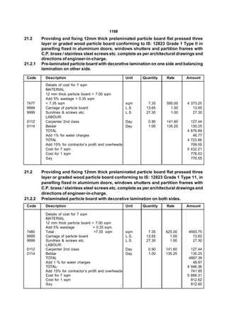 1188
21.2     Providing and fixing 12mm thick prelaminated particle board flat pressed three
         layer or graded wood particle board conforming to IS: 12823 Grade 1 Type II in
         panelling fixed in aluminium doors, windows shutters and partition frames with
         C.P. brass / stainless steel screws etc. complete as per architectural drawings and
         directions of engineer-in-charge.
21.2.1   Pre-laminated particle board with decorative lamination on one side and balancing
         lamination on other side.

 Code      Description                                     Unit   Quantity   Rate     Amount
           Details of cost for 7 sqm
           MATERIAL
           12 mm thick particle board = 7.00 sqm
           Add 5% wastage = 0.35 sqm
 7477      = 7.35 sqm                                      sqm      7.35     595.00   4 373.25
 9999      Carriage of particle board                      L.S     13.65       1.00      13.65
 9999      Sundries & screws etc.                          L.S.    27.30       1.00      27.30
           LABOUR:
 0112      Carpenter 2nd class                             Day       0.90    141.60     127.44
 0114      Beldar                                          Day       1.00    135.25     135.25
           TOTAL                                                                      4 676.89
           Add 1% for water charges                                                      46.77
           TOTAL                                                                      4 723.66
           Add 15% for contractor’s profit and overheads                                708.55
           Cost for 7 sqm                                                             5 432.21
           Cost for 1 sqm                                                               776.03
           Say                                                                          776.05


21.2     Providing and fixing 12mm thick prelaminated particle board flat pressed three
         layer or graded wood particle board conforming to IS: 12823 Grade 1 Type 11, in
         panelling fixed in aluminium doors, windows shutters and partition frames with
         C.P. brass / stainless steel screws etc. complete as per architectural drawings and
         directions of engineer-in-charge.
21.2.2   Prelaminated particle board with decorative lamination on both sides.
 Code      Description                                     Unit   Quantity   Rate     Amount

           Details of cost for 7 sqm
           MATERIAL
           12 mm thick particle board = 7.00 sqm
           Add 5% waistage             = 0.35 sqm.
 7480      Total                       =7.35 sqm           sqm      7.35     625.00   4593.75
 9999      Carriage of particle board                      L.S.    13.65       1.00     13.65
 9999      Sundries & screws etc.                          L.S.    27.30       1.00     27.30
           LABOUR:
 0112      Carpenter 2nd class                             Day       0.90    141.60     127.44
 0114      Beldar                                          Day       1.00    135.25     135.25
           TOTAL                                                                       4897.39
           Add 1 % for water charges                                                     48.97
           TOTAL-                                                                     4 946.36
           Add 15% for contractor’s profit and overheads                                741.95
           Cost for 7 sqm                                                             5 688.31
           Cost for 1 sqm                                                               812.62
           Say                                                                          812.60
 