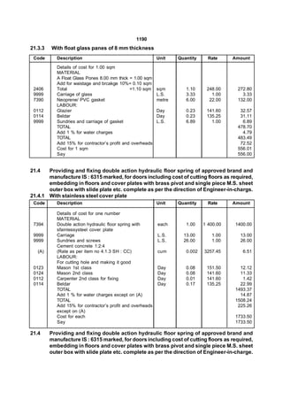 1190
21.3.3   With float glass panes of 8 mm thickness
 Code       Description                                     Unit    Quantity     Rate     Amount
            Details of cost for 1.00 sqm
            MATERIAL
            A Float Glass Pones 8.00 mm thick = 1.00 sqm
            Add for waistage and brcakge 10%= 0.10 sqm
 2406       Total                              =1.10 sqm    sqm        1.10     248.00     272.80
 9999       Carriage of glass                               L.S.       3.33       1.00       3.33
 7390       Neoprene/ PVC gasket                            metre      6.00      22.00     132.00
            LABOUR:
 0112       Glazier                                         Day        0.23     141.60      32.57
 0114       Beldar                                          Day        0.23     135.25      31.11
 9999       Sundries and carriage of gasket                 L.S.       6.89       1.00       6.89
            TOTAL                                                                          478.70
            Add 1 % for water charges                                                        4.79
            TOTAL                                                                          483.49
            Add 15% for contractor’s profit and overheads                                   72.52
            Cost for 1 sqm                                                                 556.01
            Say                                                                            556.00


21.4   Providing and fixing double action hydraulic floor spring of approved brand and
       manufacture IS : 6315 marked, for doors including cost of cutting floors as required,
       embedding in floors and cover plates with brass pivot and single piece M.S. sheet
       outer box with slide plate etc. complete as per the direction of Engineer-in-chargs.
21.4.1 With stainless steel cover plate
 Code       Description                                     Unit    Quantity     Rate     Amount

            Details of cost for one number
            MATERIAL
 7394       Double action hydraulic floor spring with       each       1.00    1 400.00   1400.00
            sfainlessysteel cover plate
 9999       Carriage                                        L.S.      13.00       1.00      13.00
 9999       Sundries and screws                             L.S.      26.00       1.00      26.00
            Cement concrete 1:2:4
   (A)      (Rate as per item no 4.1.3 SH : CC)             cum        0.002   3257.45       6.51
            LABOUR:
            For cutting hole and making it good
 0123       Mason 1st class                                 Day        0.08     151.50      12.12
 0124       Mason 2nd class                                 Day        0.08     141.60      11.33
 0112       Carpenter 2nd class for fixing                  Day        0.01     141.60       1.42
 0114       Beldar                                          Day        0.17     135.25      22.99
            TOTAL                                                                         1493.37
            Add 1 % for water charges except on (A)                                         14.87
            TOTAL                                                                         1508.24
            Add 15% for contractor’s profit and overheads                                  225.26
            except on (A)
            Cost for each                                                                 1733.50
            Say                                                                           1733.50

21.4     Providing and fixing double action hydraulic floor spring of approved brand and
         manufacture IS : 6315 marked, for doors including cost of cutting floors as required,
         embedding in floors and cover plates with brass pivot and single piece M.S. sheet
         outer box with slide plate etc. complete as per the direction of Engineer-in-charge.
 