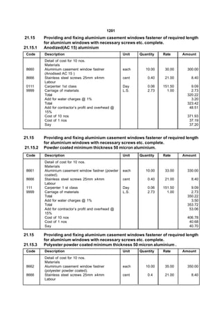 1201
21.15     Providing and fixing aluminium casement windows fastener of required length
          for aluminium windows with necessary screws etc. complete.
21.15.1   Anodized(AC 15) aluminium
 Code     Description                                  Unit   Quantity   Rate     Amount
          Detail of cost for 10 nos.
          Materials
 8660     Aluminium casement window fastner            each      10.00    30.00     300.00
          (Anodised AC 15 )
 8666     Stainless steel screws 25mm x4mm             cent       0.40    21.00       8.40
          Labour
 0111     Carpenter 1st class                          Day        0.06   151.50       9.09
 9999     Carriage of materials                        L.S.       2.73     1.00       2.73
          Total                                                                     320.22
          Add for water charges @ 1%                                                  3.20
          Total                                                                     323.42
          Add for contractor’s profit and overhead @                                 48.51
          15%
          Cost of 10 nos                                                            371.93
          Cost of 1 nos                                                              37.19
          Say                                                                        37.20


21.15     Providing and fixing aluminium casement windows fastener of required length
          for aluminium windows with necessary screws etc. complete.
21.15.2   Powder coated minimum thickness 50 micron aluminium.
 Code     Description                                  Unit   Quantity   Rate     Amount
          Detail of cost for 10 nos.
          Materials
 8661     Aluminium casement window fastner (powder    each      10.00    33.00     330.00
          coated).
 8666     Stainless steel screws 25mm x4mm             cent       0.40    21.00       8.40
          Labour
 111      Carpenter 1 st class                         Day        0.06   151.50       9.09
 9999     Carriage of materials                        L.S.       2.73     1.00       2.73
          Total                                                                     350.22
          Add for water charges @ 1%                                                  3.50
          Total                                                                     353.72
          Add for contractor’s profit and overhead @                                 53.06
          15%
          Cost of 10 nos                                                            406.78
          Cost of 1 nos                                                              40.68
          Say                                                                        40.70

21.15     Providing and fixing aluminium casement windows fastener of required length
          for aluminium windows with necessary screws etc. complete.
21.15.3   Polyester powder coated minimum thickness 50 micron aluminium .
 Code     Description                                  Unit   Quantity   Rate     Amount
          Detail of cost for 10 nos.
          Materials
 8662     Aluminium casement window fastner            each      10.00    35.00     350.00
          (polyester powder coated).
 8666     Stainless steel screws 25mm x4mm             cent       0.4     21.00       8.40
          Labour
 