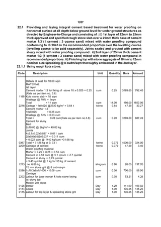 1207
22.1   Providing and laying integral cement based treatment for water proofing on
       horizontal surface at all depth below ground level for under ground structures as
       directed by Engineer-in-Charge and consisting of : (i) 1st layer of 22mm to 25mm
       thick approved and specified rough stone slab over a 25mm thick base of cement
       mortar 1:3 (1 cement : 3 coarse sand) mixed with water proofing compound
       conforming to IS:2645 in the recommended proportion over the levelling course
       (levelling course to be paid separately). Joints sealed and grouted with cement
       slurry mixed with water proofing compound . ii) 2nd layer of 25mm thick cement
       mortar 1:3 (1 cement : 3 coarse sand) mixed with water proofing compound in
       recommended proportions. iii) Finishing top with stone aggregate of 10mm to 12mm
       nominal size spreading @ 8 cudm/sqm thoroughly embedded in the 2nd layer.
22.1.1 Using rough kota stone.

Code          Description                                          Unit      Quantity   Rate      Amount


        Details of cost for 10.00 sqm
        MATERIAL
        Ist layer
        Cement mortar 1:3 for fixing of stone 10 x 0.025 = 0.25   cum         0.25      3169.60    792.40
        (Rate as per item no. 3.8)
 1169   Kota stone slab = 10 sqm
        Wastage @ 10% = 1sqm
        Total             = 11 sqm                                sqm        11.00       150.00 1650.00
 2216   Cartage 11x0.025 @2330 kg/m3 = 0.64 t                     tonne       0.64        47.29   30.27
        Cement mortar 1:3
        10x0.025           = 0.25 cum
        Wastage @ 12% = 0.03 cum
        Total =               0.28 cum(Rate as per item no.3.8)   cum         0.28      3169.60    887.49
        Cement for slurry
        Bed
        2x10.00 @ 2kg/m3 = 40.00 kg
        Joints
        4x3.7x0.02x0.037 = 0.011 cum
        25x0.6x0.02x0.037 = 0.011 cum
        = 0.022 cum @ 1440 kg/cum =31.68 kg
 0367   Total = 71.88 kg or 0. 72 t                               tonne       0.072     4500.00    324.00
 2209   Carriage of cement                                        tonne       0.072       47.29      3.40
        Water proofing material
        Mortar = 0.25 + 0.28 = 0.53 cum
        Cement in 0.53 cum @ 5.1 q/cum = 2.7 quintal
        Cement in slurry = 0.73 quintal
        = 3.43 quintal @ 1 kg for 50 kg of cement
 1213     i.e. 6.86 kg                                            kilogram    6.86        20.00    137.20
        12 mm stone grit @ 8 cudm/sqm
 0296   1x10.3x8x1/1000 = 0.08 cum                                cum         0.08       700.00     56.00
        Carriage
 2202   Labour for base mortar & kota stone laying                cum         0.08        53.21      4.26
        i/c slurry job
        Mason 2nd class
 0125   Beldar                                                    Day         1.20       141.60    169.92
 0114   Coolie                                                    Day         1.00       135.25    135.25
 0115   Labour for top layer & spreading stone grit               Day         1.00       135.25    135.25
 