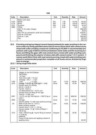1208

Code       Description                                   Unit      Quantity    Rate     Amount
        Mason 2nd class
 0125   Beldar                                          Day        1.08        141.60    152.93
 0114   Bhisti                                          Day        1.08        135.25    146.07
 0101   Sundries                                        Day        0.45        138.45     62.30
 9999   TOTAL                                           L.S        6.24          1.00      6.24
        Add 1% for water charges                                                        4692.98
        TOTAL                                                                             46.93
        Ada 15% for contractor’s profit and overheads                                   4739.91
        Cost for 10.00 sqm                                                               710.99
        Cost for 1 sqm                                                                  5450.90
        Say                                                                              545.09
                                                                                         545.10

22.2   Providing and laying integral cement based treatment for water proofing on the ver-
       tical surface by fixing specified stone slab 22 mm to 25mm thick with cement slurry
       mixed with water proofing compound conforming to IS:2645 in recommended pro-
       portions with a gap of 20mm (minimum) between stone slabs and the receiving sur-
       faces and filling the gaps with neat cement slurry mixed with water proofing com-
       pound and finishing the exjerior of stone slab with cement mortar 1:3 (1 cement : 3
       coarse sand) 20mm thick with neat cement punning mixed with water proofing com-
       pound in recommended proportion complete at all levels and as directed by Engi-
       neer-in-charge :
22.2.1 Using rough Kota stone

Code       Description                                   Unit      Quantity    Rate     Amount

          Details of cost for10.00sqm.
          MATERIAL
          1st layer
          Kota stone slab = 10 sqm
          Wastage 10% = 1 sqm
 1169     Total            = 11 sqm                     sqm          11.00     150.00   1650.00
 2216    Cartage 11x0.025 @ 2330 kg/m3 = 0.64t          tonne         0.64      47.29     30.27
         Cement slurry for jointing
         6x3.70 = 22.20 m
         7x2.78= 19.46 m
         =41.66x0.025x0.012 = 0.013 cum
         Cement slurry for filling 20 mm gap
         10x0.02 = 0.200 cum
 0367    = 0.213 cum @ 1440 kg/cum = 306.70 kg or       tonne         0.31    4500.00   1395.00
         0.307 t
 2209    Carriage                                       tonne         0.31      47.29     14.66
         Cement plaster 1:3 with neat cement punning)
 (A)     (Rate as per item no. 13.9.2 )                 sqm          10.00     153.98   1539.80
         Water proofing material
         Cement slurry = 0.31 t = 310 kg
         Cement plaster 1:3 @ 13.62 q/100sqm =
         136.20 kg
 1213    Total = 446.20 kg @ 1 kg for 50 kg of cement   kilogram      8.90      20.00    178.00
         i.e. 8.90 kg
         LABOUR
         Fixing of Kota stone and applying cement &
         applying slurry.                                                                424.80
 
