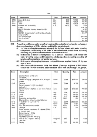1209

Code        Description                                   Unit      Quantity    Rate      Amount
 0125    Mason 2nd class                                 Day            3.00     141.60    424.80
 0114    Beldar                                          Day            3.00     135.25    405.75
 0115    Coolie                                          Day            1.00     135.25    135.25
 9999    Sundries and scaffolding                        L.S           18.20       1.00     18.20
         TOTAL                                                                            5791.73
         Add 1% for water charges except on (A)                                             42.52
         TOTAL                                                                            5834.25
         Add 15% for contractor’s profit and overheads                                     644.17
         except on (A)
         Cost for 10.00sqm                                                                6478.42
         Cost for 1 sqm                                                                    647.84
         Say                                                                               647.85

22.3     Providing and laying water proofing treatment to vertical and horizontal surfaces of
        depressed portions of W.C., kitchen and the like consisting of :
        (i) 1st course of applying cement slurry @ 4.4 Kg/sqm mixed with water proofing
              compound conforming to IS 2645 in recommended proportions including
              rounding off junction of vertical and horizontal surface.
        (ii) Ilnd course of 20mm cement plaster 1:3 (1 cement : 3 coarse sand) mixed with
              water proofing compound in recommended proportion including rounding off
              junction of vertical and horizontal surface.
        (iii) Illrd course of applying blown or residual bitumen applied hot at 1.7 Kg. per
              sqm of area.
        (iv) IVth course of 400 micron thick PVC sheet. (Overlaps at joints of PVC sheet
              should be 100 mm wide and pasted to each other with bitumen @ 1.7 Kg/sqm.)

Code        Description                                   Unit      Quantity    Rate      Amount

          Details of cost for 10 sqm
          MATERIAL
 0367     Cement slurry @ 4.4 kg/sqm = 44.00 kg or       tonne       0.044     4500.00     198.00
          0.044 t
 2209     Carriage                                       tonne       0.044        47.29      2.08
          Cement plaster 1:3 (20 mm thick)
          Materials :
          Cement mortar1:3 (Rate as per items no.3.8)    cum         0.224     3169.60     709.99
          Labour
 0155     Mason                                          Day         0.94       146.55     137.76
 0115     Coolie                                         Day         1.02       135.25     137.96
 0101     Bhisti                                         Day         1.10       138.45     152.30
 9999     Scafolding and sundries                        L.S        12.61         1.00      12.61
          Bitumen blown or/and residual bitumen
 0313     = 10x1.70= 17 kg = 0.017 t                     tonne       0.017     25000.00    425.00
 2211     Carriage                                       tonne       0.017        53.21      0.90
 3002     PVC 400 micron thick sheet                     sqm        10.00         26.00    260.00
 9999     Carriage                                       L.S        13.00          1.00     13.00
          Water proofing compound @ 1 kg per 50 kg
          of cement used
          Cement slurry = 44 kg
          Cement plaster 1:3
          10x(13.62xl00)/100= 136.2 kg
 1213     Total = 180.2 kg/50 = 3.60 kg                  kilogram    3.60         20.00     72.00
          LABOUR
 0131     Painter                                        Day         0.20       141.60      28.32
 