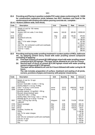 1211
22.4   Providing and Placing in position suitable PVC water stops conforming to IS: 12200
       for construction/ expansion joints between two RCC members and fixed to the
       reinforcement with binding wire before pouring concrete etc. complete :
22.4.3 Kickers (320mm wide, 5mm thick).
Code        Description                                     Unit      Quantity   Rate        Amount

          Details of cost for 100 metres
          MATERIAL
7429      Kickers (320 mm wide, 5 mm thick)                  metre    100.00     325.00      32500.00
          Labour
0114      Beldar                                                Day     2.00     135.25          270.50
9999      Sundries & wire etc.                                  L.S    26.00       1.00           26.00
          TOTAL                                                                             32   796.50
          Add 1 % for water charges                                                              327.96
          TOTAL                                                                             33   124.46
          Add 15% for contractor’s profit and overheads                                      4   968.67
          Cost for 100 metres                                                               38   093.13
          Cost for 1 metre                                                                       380.93
          Say                                                                                    380.95

22.5    Providing and laying water proofing treatment in sunken portion of WCs, bathroom
        etc., by applying cement slurry mixed with water proofing cement compound
        consisting of applying :
        (a) First layer of slurry of cement @ 0.488 kg/sqm mixed with water proofing cement
              compound @ 0.253 kg/sqm. This layer will be allowed to air cure for 4 hours
        (b) Second layer of slurry of cement @ 0.242 kg/sqm mixed with water proofing
              cement compound @ 0.126 kg/sqm.
              This layer will be allowed to air cure for 4 hours followed with water curing for 48
              hours.
              The rate includes preparation of surface, treatment and sealing of all joints,
              corners, junctions of pipes and masonry with polymer mixed slurry.

Code        Description                                     Unit      Quantity   Rate        Amount

         Details of cost for 10 sqm                                                     .
         MATERIAL
         Cement 10x(0.488 + 0.242) = 7.30 kg
         Sealing fillets10 x 0.5 kg =5.00kg
 0367    Total = 12.30 kg = 0.012 tonne                   tonne        0.012     4500.00         54.00
 2209    Carriage of Cement                               tonne        0.012       47.29          0.57
         Bonding material 1.6 kgx30x2 = 96 kg
         Bitumen (blown/residual type)
         10x(0.25+0.126) = 3.79kg
         Sealing fillets 10x0.10 kg / sqm = 1.00 kg
         Wastage @ 5% on 4.79 kg = 0.24 kg
 8501    Total = 5.03 kg Say 5.00 kg                      kilogram     5.00       114.00     570.00
         LABOUR
 0155    Mason (average)                                  Day          2.00       146.55      293.10
 0114    Beldar                                           Day          2.00       135.25      270.50
 0101    Bhisti                                           Day          0.25       138.45       34.61
 9999    Sundries, brushes etc                            L.S         15.60         1.00       15.60
         TOTAL                                                                              1 238.38
         Add 1% for water charges                                                              12.38
         TOTAL                                                                              1 250.76
         Add 15% for contractor’s profit and overheads                                        187.61
         Cost for 10 sqm                                                                    1 438.37
         Cost for 1 sqm                                                                       143.84
         Say                                                                                  143.85
 