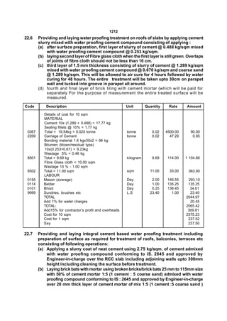1212
22.6    Providing and laying water proofing treatment on roofs of slabs by applying cement
        slurry mixed with water proofing cement compound consisting of applying :
        (a) after surface preparation, first layer of slurry of cement @ 0.488 kg/sqm mixed
            with water proofing cement compound @ 0.253 kg/sqm.
        (b) laying second layer of Fibre glass cloth when the first layer is still green. Overlaps
            of joints of fibre cloth should not be less than 10 cm.
        (c) third layer of 1.5 mm thickness consisting of slurry of cement @ 1.289 kg/sqm
            mixed with water proofing cement compound @ 0.670 kg/sqm and coarse sand
            @ 1.289 kg/sqm. This will be allowed to air cure for 4 hours followed by water
            curing for 48 hours. The entire treatment will be taken upto 30cm on parapet
            wall and tucked into groove in parapet all around.
        (d) fourth and final layer of brick tiling with cement mortar (which will be paid for
            separately For the purpose of measurement the entire treated surface will be
            measured.

Code        Description                                   Unit       Quantity    Rate      Amount

           Details of cost for 10 sqm
           MATERIAL
           Cement 10x (1.289 + 0.488) = 17.77 kg
           Sealing fillets @ 10% = 1.77 kg
 0367      Total = 19.54kg = 0.020 tonne                  tonne         0.02    4500.00     90.00
 2209      Carriage of Cement                             tonne         0.02      47.29      0.95
           Bonding material 1.6 kgx30x2 = 96 kg
           Bitumen (blown/residual type)
           10x(0.253+0.67) = 9.23kg
           Wastage 5% = 0.46 kg
 8501      Total = 9.69 kg                                kilogram      9.69     114.00   1 104.66
           Fibre Glass cloth = 10.00 sqm
           Wastage 10 % - 1.00 sqm
 8502      Total = 11.00 sqm                              sqm          11.00      33.00    363.00
           LABOUR
 0155      Mason (average)                                Day           2.00     146.55    293.10
 0114      Beldar                                         Day           1.00     135.25    135.25
 0101      Bhisti                                         Day           0.25     138.45     34.61
 9999      Sundries, brushes etc                          L.S          23.40       1.00     23.40
           TOTAL                                                                          2044.97
           Add 1% for water charges                                                         20.45
           TOTAL-                                                                         2065.42
           Add15% for contractor’s profit and overheads                                    309.81
           Cost for 10 sqm                                                                2375.23
           Cost for 1 sqm                                                                  237.52
           Say                                                                             237.50

22.7    Providing and laying integral cement based water proofing treatment including
        preparation of surface as required for treatment of roofs, balconies, terraces etc
        consisting of following operations:
        (a) Applying a slurry coat of neat cement using 2.75 kg/sqm. of cement admixed
            with water proofing compound conforming to IS. 2645 and approved by
            Engineer-in-charge over the RCC slab including adjoining walls upto 300mm
            height including cleaning the surface before treatment.
        (b) Laying brick bats with mortar using broken bricks/brick bats 25 mm to 115mm size
            with 50% of cement mortar 1:5 (1 cement : 5 coarse sand) admixed with water
            proofing compound conforming to IS : 2645 and approved by Engineer-in-charge
            over 20 mm thick layer of cement mortar of mix 1:5 (1 cement :5 coarse sand )
 
