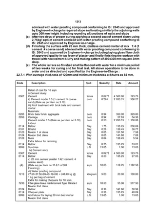 1213

           admixed with water proofing compound conforming to IS : 2645 and approved
           by Engineer-in-charge to required slope and treating similarly the adjoining walls
           upto 300 mm height including rounding of junctions of walls and slabs
       (c) After two days of proper curing applying a second coat of cement slurry using
           2.75kg/ sqm of cement admixed with water proofing compound conforming to
           IS : 2645 and approved by Engineer-in-charge.
       (d) Finishing the surface with 20 mm thick jointless cement mortar of mix 1:4 (1
           cement :4 coarse sand) admixed with water proofing compound conforming to
           IS : 2645 and approved by Engineer-in-charge including laying glass fibre cloth
           of approved quality in top layer of plaster and finally finishing the surface with
           trowel with neat cement slurry and making pattern of 300x300 mm square 3mm
           deep.
       (e) The whole terrace so finished shall be flooded with water for a minimum period
           of two weeks for curing and for final test. All above operations to be done in
           order and as directed and specified by the Engineer-in-Charge :
22.7.1 With average thickness of 120mm and minimum thickness at khurra as 65 mm.

Code       Description                                    Unit       Quantity    Rate      Amount

        Detail of cost for 10 sqm
        i) Cement slurry
 0367   Cement                                            tonne       0.0275    4 500.00    123.75
        ii) Cement mortar 1:5 (1 cement: 5 coarse         cum         0.224     2 260.15    506.27
        sand) (Rate as per item no.3.10)
        iii) Roof treatment with brick bats and cement
        mortar
        Materials:
 0285   Brick bats/ brick aggregate                       cum         0.94        350.00     329.00
 2260   Carriage                                          cum         0.94         57.83      54.36
        Cement mortar 1:5 (Rate as per item no.3.10)      cum         0.50      2 260.15   1 130.08
        Labour
 0114   Beldar                                            Day         1.75       135.25     236.69
 0101   Bhishti                                           Day         0.28       138.45      38.77
 0123   Mason 1 st class                                  Day         0.05       151.50       7.58
 0124   Mason 2nd class                                   Day         0.05       141.60       7.08
 0128   Mate                                              Day         0.04       138.45       5.54
        Extra labour for ramming
 0114   Beldar                                            Day         0.25       135.25      33.81
 9999   Sundries                                          L.S        13.65         1.00      13.65
          iv) Cement slury
 0367   Cement                                            tonne       0.0275    4 500.00    123.75
 0114   Beldar                                            Day         0.20        135.25     27.05
        v) 20 mm cement plaster 1:4(1 cement: 4
        coarse sand)
  (A)   (Rate as per item no 13.6.1 of SH :               sqm        10.00       118.25    1182.50
        Finishing)
        vi) Water proofing compound
 1213   27.50+27.50+69.40+124.00 = 248.40 kg @            kilogram    5.00        20.00     100.00
        1 kg per bag of cement
        Extra for making chequers for 10 sqm
 7233   Fibre glass tissue reinforcement Type IIGrade I   sqm        10.50        55.00     577.50
        Mason 2nd class
 0124   Beldar                                            Day         0.36       141.60      50.98
 0114   Chequer plate                                     Day         0.36       135.25      48.69
 9999   Add labour for laying 20 mm bed mortar            L.S.       13.65         1.00      13.65
        Mason 2nd class
 