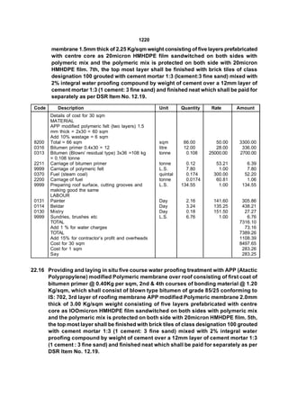 1220
        membrane 1.5mm thick of 2.25 Kg/sqm weight consisting of five layers prefabricated
        with centre core as 20micron HMHDPE film sandwitched on both sides with
        polymeric mix and the polymeric mix is protected on both side with 20micron
        HMHDPE film. 7th, the top most layer shall be finished with brick tiles of class
        designation 100 grouted with cement mortar 1:3 (lcement:3 fine sand) mixed with
        2% integral water proofing compound by weight of cement over a 12mm layer of
        cement mortar 1:3 (1 cement: 3 fine sand) and finished neat which shall be paid for
        separately as per DSR Item No. 12.19.

 Code      Description                                  Unit      Quantity    Rate      Amount
        Details of cost for 30 sqm
        MATERIAL
        APP modified polymeric felt (two layers) 1.5
        mm thick = 2x30 = 60 sqm
        Add 10% wastage = 6 sqm
 8200   Total = 66 sqm                                  sqm        66.00        50.00   3300.00
 0316   Bitumen primer 0.4x30 = 12                      litre      12.00        28.00    336.00
 0313   Bitumen (Blown/ residual type) 3x36 =108 kg     tonne       0.108    25000.00   2700.00
        = 0.108 tonne
 2211   Carriage of bitumen primer                      tonne       0.12        53.21      6.39
 9999   Carriage of polymeric felt                      L.S.        7.80         1.00      7.80
 0370   Fuel (steam coal)                               quintal     0.174      300.00     52.20
 2200   Carriage of fuel                                tonne       0.0174      60.81      1.06
 9999   Preparing roof surface, cutting grooves and     L.S.      134.55         1.00    134.55
        making good the same
        LABOUR
 0131   Painter                                         Day         2.16       141.60    305.86
 0114   Beldar                                          Day         3.24       135.25    438.21
 0130   Mistry                                          Day         0.18       151.50     27.27
 9999   Sundries, brushes etc                           L.S.        6.76         1.00      6.76
        TOTAL                                                                           7316.10
        Add 1 % for water charges                                                         73.16
        TOTAL                                                                           7389.26
        Add 15% for contractor’s profit and overheads                                   1108.39
        Cost for 30 sqm                                                                 8497.65
        Cost for 1 sqm                                                                   283.26
        Say                                                                              283.25


22.16 Providing and laying in situ five course water proofing treatment with APP (Atactic
      Polypropylene) modified Polymeric membrane over roof consisting of first coat of
      bitumen primer @ 0.40Kg per sqm, 2nd & 4th courses of bonding material @ 1.20
      Kg/sqm, which shall consist of blown type bitumen of grade 85/25 conforming to
      IS: 702, 3rd layer of roofing membrane APP modified Polymeric membrane 2.0mm
      thick of 3.00 Kg/sqm weight consisting of five layers prefabricated with centre
      core as lOOmicron HMHDPE film sandwitched on both sides with polymeric mix
      and the polymeric mix is protected on both side with 20micron HMHDPE film. 5th,
      the top most layer shall be finished with brick tiles of class designation 100 grouted
      with cement mortar 1:3 (1 cement: 3 fine sand) mixed with 2% integral water
      proofing compound by weight of cement over a 12mm layer of cement mortar 1:3
      (1 cement : 3 fine sand) and finished neat which shall be paid for separately as per
      DSR Item No. 12.19.
 