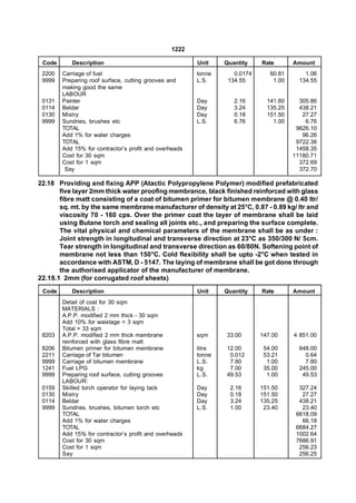 1222

 Code      Description                                  Unit    Quantity    Rate       Amount
 2200   Carriage of fuel                                tonne      0.0174      60.81       1.06
 9999   Preparing roof surface, cutting grooves and     L.S.     134.55         1.00     134.55
        making good the same
        LABOUR
 0131   Painter                                         Day        2.16       141.60     305.86
 0114   Beldar                                          Day        3.24       135.25     438.21
 0130   Mistry                                          Day        0.18       151.50      27.27
 9999   Sundries, brushes etc                           L.S.       6.76         1.00       6.76
        TOTAL                                                                           9626.10
        Add 1% for water charges                                                          96.26
        TOTAL                                                                           9722.36
        Add 15% for contractor’s profit and overheads                                   1458.35
        Cost for 30 sqm                                                                11180.71
        Cost for 1 sqm                                                                   372.69
         Say                                                                             372.70

22.18 Providing and fixing APP (Atactic Polypropylene Polymer) modified prefabricated
       five layer 2mm thick water proofing membrance, black finished reinforced with glass
       fibre matt consisting of a coat of bitumen primer for bitumen membrane @ 0.40 ltr/
       sq. mt. by the same membrane manufacturer of density at 25°C, 0.87 - 0.89 kg/ ltr and
       viscosity 70 - 160 cps. Over the primer coat the layer of membrane shall be laid
       using Butane torch and sealing all joints etc., and preparing the surface complete.
       The vital physical and chemical parameters of the membrane shall be as under :
       Joint strength in longitudinal and transverse direction at 23°C as 350/300 N/ 5cm.
       Tear strength in longitudinal and transverse direction as 60/80N. Softening point of
       membrane not less than 150°C. Cold flexibility shall be upto -2°C when tested in
       accordance with ASTM, D - 5147. The laying of membrane shall be got done through
       the authorised applicator of the manufacturer of membrane.
22.18.1 2mm (for corrugated roof sheets)
 Code      Description                                  Unit    Quantity    Rate       Amount
        Detail of cost for 30 sqm
        MATERIALS :
        A.P.P. modified 2 mm thick - 30 sqm
        Add 10% for waistage = 3 sqm
        Total = 33 sqm
 8203   A.P.P. modified 2 mm thick membrane             sqm     33.00       147.00     4 851.00
        reinforced with glass fibre matt
 8206   Bitumen primer for bitumen membrane             litre   12.00        54.00       648.00
 2211   Carriage of Tar bitumen                         tonne    0.012       53.21         0.64
 9999   Carriage of bitumen membrane                    L.S.     7.80         1.00         7.80
 1241   Fuel LPG                                        kg       7.00        35.00       245.00
 9999   Preparing roof surface, cutting grooves         L.S.    49.53         1.00        49.53
        LABOUR:
 0159   Skilled torch operator for laying tack          Day       2.16      151.50       327.24
 0130   Mistry                                          Day       0.18      151.50        27.27
 0114   Beldar                                          Day       3.24      135.25       438.21
 9999   Sundries, brushes, bitumen torch etc            L.S.      1.00       23.40        23.40
        TOTAL                                                                           6618.09
        Add 1% for water charges                                                          66.18
        TOTAL                                                                           6684.27
        Add 15% for contractor’s profit and overheads                                   1002.64
        Cost for 30 sqm                                                                 7686.91
        Cost for 1 sqm                                                                   256.23
        Say                                                                              256.25
 