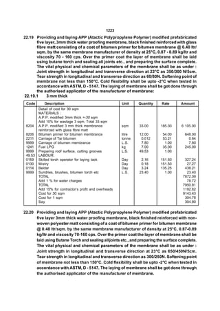 1223
22.19 Providing and laying APP (Atactic Polypropylene Polymer) modified prefabricated
      five layer, 3mm thick water proofing membrane, black finished reinforced with glass
      fibre matt consisting of a coat of bitumen primer for bitumen membrane @ 0.40 ltr/
      sqm. by the same membrane manufacturer of density at 25°C, 0.87 - 0.89 kg/ltr and
      viscosity 70 - 160 cps. Over the primer coat the layer of membrane shall be laid
      using butane torch and sealing all joints etc., and preparing the surface complete.
      The vital physical and chemical parameters of the membrane shall be as under :
      Joint strength in longitudinal and transverse direction at 23°C as 350/300 N/5cm.
      Tear strength in longitudinal and transverse direction as 60/80N. Softening point of
      membrane not less than 150°C. Cold flexibility shall be upto -2°C when tested in
      accordance with ASTM, D - 5147. The laying of membrane shall be got done through
      the authorised applicator of the manufacturer of membrane:
22.19.1     3 mm thick
 Code       Description                                  Unit    Quantity   Rate     Amount
         Detail of cost for 30 sqm
         MATERIALS :
         A.P.P. modified 3mm thick =-30 sqm
         Add 10% for wastage 3 sqm. Total 33 sqm
 8204    A.P.P. modified 3 mm thick membrance            sqm     33.00      185.00   6 105.00
         reinforced with glass fibre matt
 8206    Bitumen primer for bitumen membrance            litre   12.00       54.00     648.00
 2211    Carriage of Tar bitumen                         tonne    0.012      53.21       0.64
 9999    Carriage of bitumen membrance                   L.S.     7.80        1.00       7.80
 1241    Fuel LPG                                        kg       7.00       35.00     245.00
 9999    Preparing roof surface, cutting grooves         L.S.    49.53        1.00
 49.53   LABOUR:
 0159    Skilled torch operator for laying tack          Day      2.16      151.50     327.24
 0130    Mistry                                          Day      0.18      151.50      27.27
 0114    Beldar                                          Day      3.24      135.25     438.21
 9999    Sundries, brushes, bitumen torch etc            L.S.    23.40        1.00      23.40
         TOTAL                                                                        7872.09
         Add 1 % for water charges                                                      78.72
         TOTAL                                                                        7950.81
         Add 15% for contractor’s profit and overheads                                1192.62
         Cost for 30 sqm                                                              9143.43
         Cost for 1 sqm                                                                304.78
         Say                                                                           304.80

22.20 Providing and laying APP (Atactic Polypropylene Polymer) modified prefabricated
      five layer 3mm thick water proofing membrane, black finished reinforced with non-
      woven polyester matt consisting of a coat of bitumen primer for bitumen membrane
      @ 0.40 ltr/sqm. by the same membrane manufacturer of density at 25°C, 0.87-0.89
      kg/ltr and viscosity 70-160 cps. Over the primer coat the layer of membrane shall be
      laid using Butane Torch and sealing all joints etc., and preparing the surface complete.
      The vital physical and chemical parameters of the membrane shall be as under :
      Joint strength in longitudinal and transverse direction at 23°C as 650/450N/5cm.
      Tear strength in longitudinal and transverse direction as 300/250N. Softening point
      of membrane not less than 150°C. Cold flexibility shall be upto -2°C when tested in
      accordance with ASTM, D - 5147. The laying of membrane shall be got done through
      the authorised applicator of the manufacturer of membrane.
 