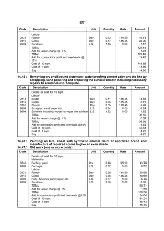 677

 Code     Description                                       Unit   Quantity   Rate     Amount

         Labour-
 0131    Painter                                           Day      0.33      141.60     46.73
 0115    Coolie                                            Day      0.17      135.25     22.99
 9999    Sundries                                          L.S.     7.15        1.00      7.15
         TOTAL                                                                          128.18
         Add for water charge @ 1 %                                                       1.28
         TOTAL                                                                          129.46
         Add for contractor’s profit and overheads @                                     19.42
         15%
         Cost of 10 sqm.                                                                148.88
         Cost of 1 sqm.                                                                  14.89
         Say                                                                             14.90

14.46 : Removing dry or oil bound distemper, water proofing cement paint and the like by
        scrapping, sand papering and preparing the surface smooth including necessary
        repairs to scratches etc. complete.
 Code     Description                                       Unit   Quantity   Rate     Amount
         Details of cost for 10 sqm.
         Labour-
 0114    Beldar                                             Day     0.11      135.25     14.88
 0115    Coolie                                             Day     0.05      135.25      6.76
 0101    Bhishti                                            Day     0.05      138.45      6.92
 9999    Scrapper, sand paper etc.                          L.S.    6.24        1.00      6.24
 9999    Sundries including mortar to repair the surface    L.S.    1.82        1.00      1.82
         TOTAL                                                                           36.62
         Add for water charge @ 1 %                                                       0.37
         TOTAL                                                                           36.99
         Add for contractor’s profit and overheads @15%                                   5.55
         Cost of 10 sqm.                                                                 42.54
         Cost of 1 sqm.                                                                   4.25
         Say                                                                              4.25

14.47 : Painting on G.S. sheet with synthetic enamel paint of approved brand and
         manufacture of required colour to give an even shade :
14.47.1: Old work (one or more coats)
 Code     Description                                       Unit   Quantity   Rate     Amount
         Details of cost for 10 sqm.
         Materials-
 0845    Roofing paint                                     litre    0.46       95.00      43.70
 9999    Carriage                                          L.S.     0.52        1.00       0.52
         Labour-
 0131    Painter                                           Day      0.36      141.60      50.98
 0115    Coolie                                            Day      0.36      135.25      48.69
 9999    Putty, brushes sand paper etc.                    L.S.     6.67        1.00       6.76
 9999    Sundries                                          L.S.     8.06        1.00       8.06
         TOTAL                                                                           158.71
         Add for water charge @ 1%                                                         1.59
         TOTAL                                                                           160.30
         Add for contractor’s profit and overheads @15%                                   24.04
         Cost of 10 sqm.                                                                 184.34
         Cost of 1 sqm.                                                                   18.43
         Say                                                                              18.45
 