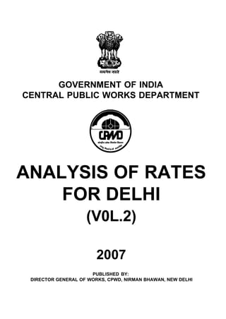 GOVERNMENT OF INDIA
CENTRAL PUBLIC WORKS DEPARTMENT




ANALYSIS OF RATES
    FOR DELHI
                    (V0L.2)

                        2007
                      PUBLISHED BY:
 DIRECTOR GENERAL OF WORKS, CPWD, NIRMAN BHAWAN, NEW DELHI
 