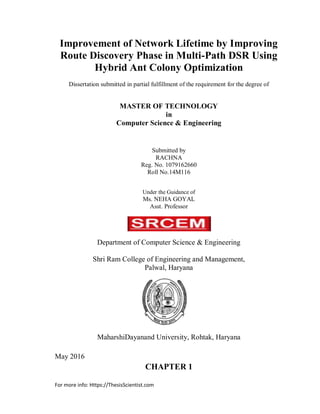 For more info: Https://ThesisScientist.com
Improvement of Network Lifetime by Improving
Route Discovery Phase in Multi-Path DSR Using
Hybrid Ant Colony Optimization
Dissertation submitted in partial fulfillment of the requirement for the degree of
MASTER OF TECHNOLOGY
in
Computer Science & Engineering
Submitted by
RACHNA
Reg. No. 1079162660
Roll No.14M116
Under the Guidance of
Ms. NEHA GOYAL
Asst. Professor
Department of Computer Science & Engineering
Shri Ram College of Engineering and Management,
Palwal, Haryana
MaharshiDayanand University, Rohtak, Haryana
May 2016
CHAPTER 1
 