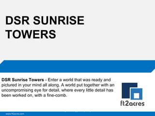 DSR SUNRISE
TOWERS

DSR Sunrise Towers - Enter a world that was ready and
pictured in your mind all along. A world put together with an
uncompromising eye for detail, where every little detail has
been worked on, with a fine-comb.

Cloud | Mobility| Analytics | RIMS
www.ft2acres.com

 