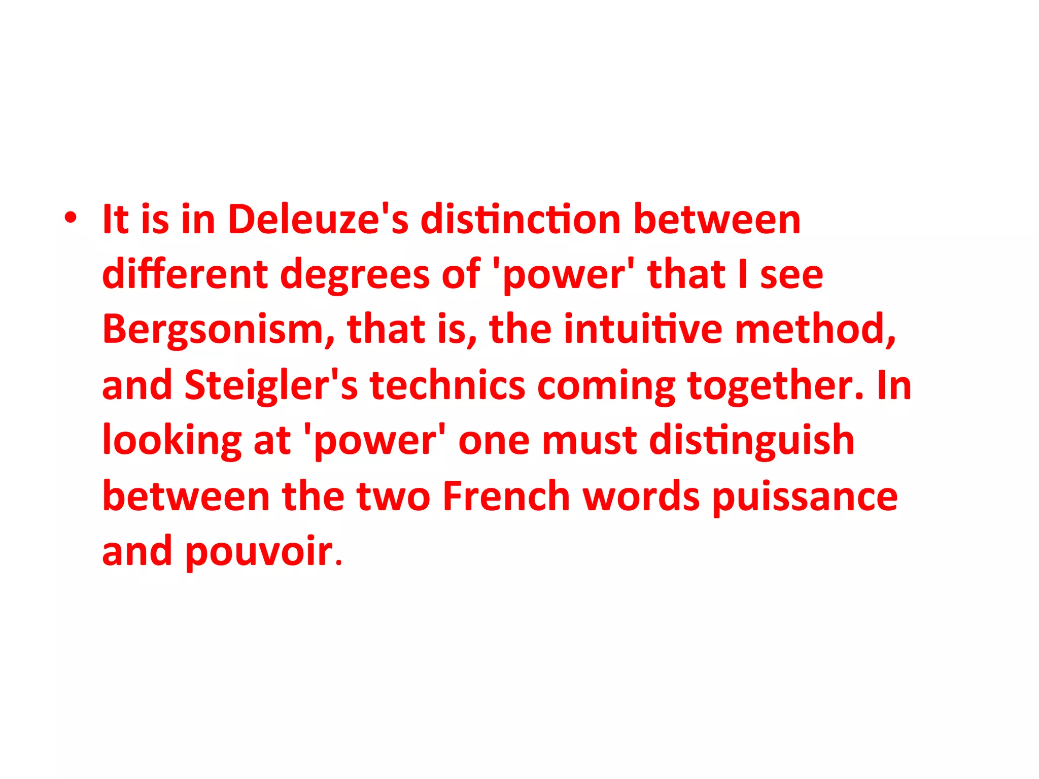 •  It"is"in"Deleuze's"dis1nc1on"between"
   diﬀerent"degrees"of"'power'"that"I"see"
   Bergsonism,"that"is,"the"intui1ve"method,"
   and"Steigler's"technics"coming"together."In"
   looking"at"'power'"one"must"dis1nguish"
   between"the"two"French"words"puissance"
   and"pouvoir.&&
 