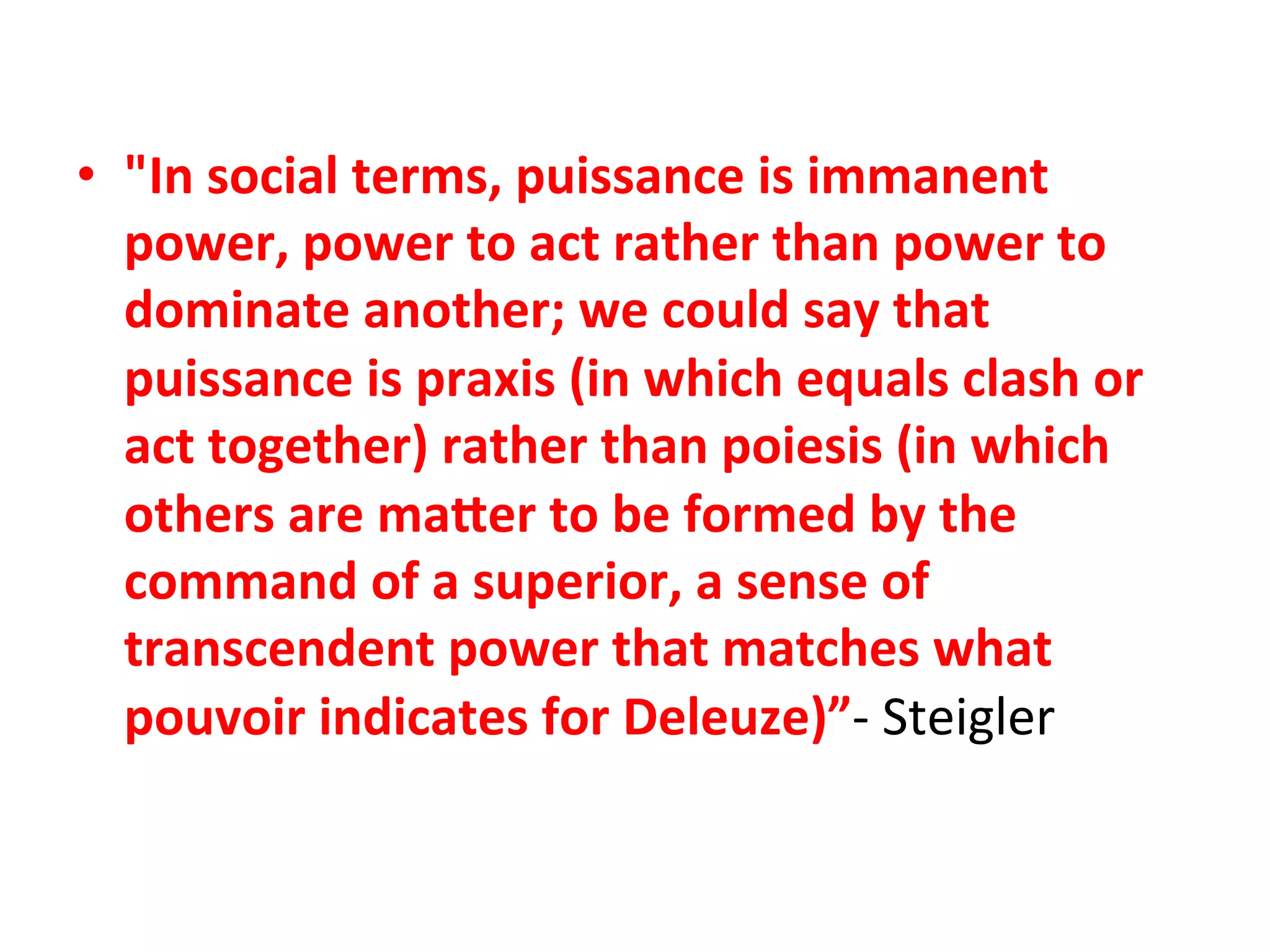 •  "In"social"terms,"puissance"is"immanent"
   power,"power"to"act"rather"than"power"to"
   dominate"another;"we"could"say"that"
   puissance"is"praxis"(in"which"equals"clash"or"
   act"together)"rather"than"poiesis"(in"which"
   others"are"maFer"to"be"formed"by"the"
   command"of"a"superior,"a"sense"of"
   transcendent"power"that"matches"what"
   pouvoir"indicates"for"Deleuze)”K&Steigler&&
 