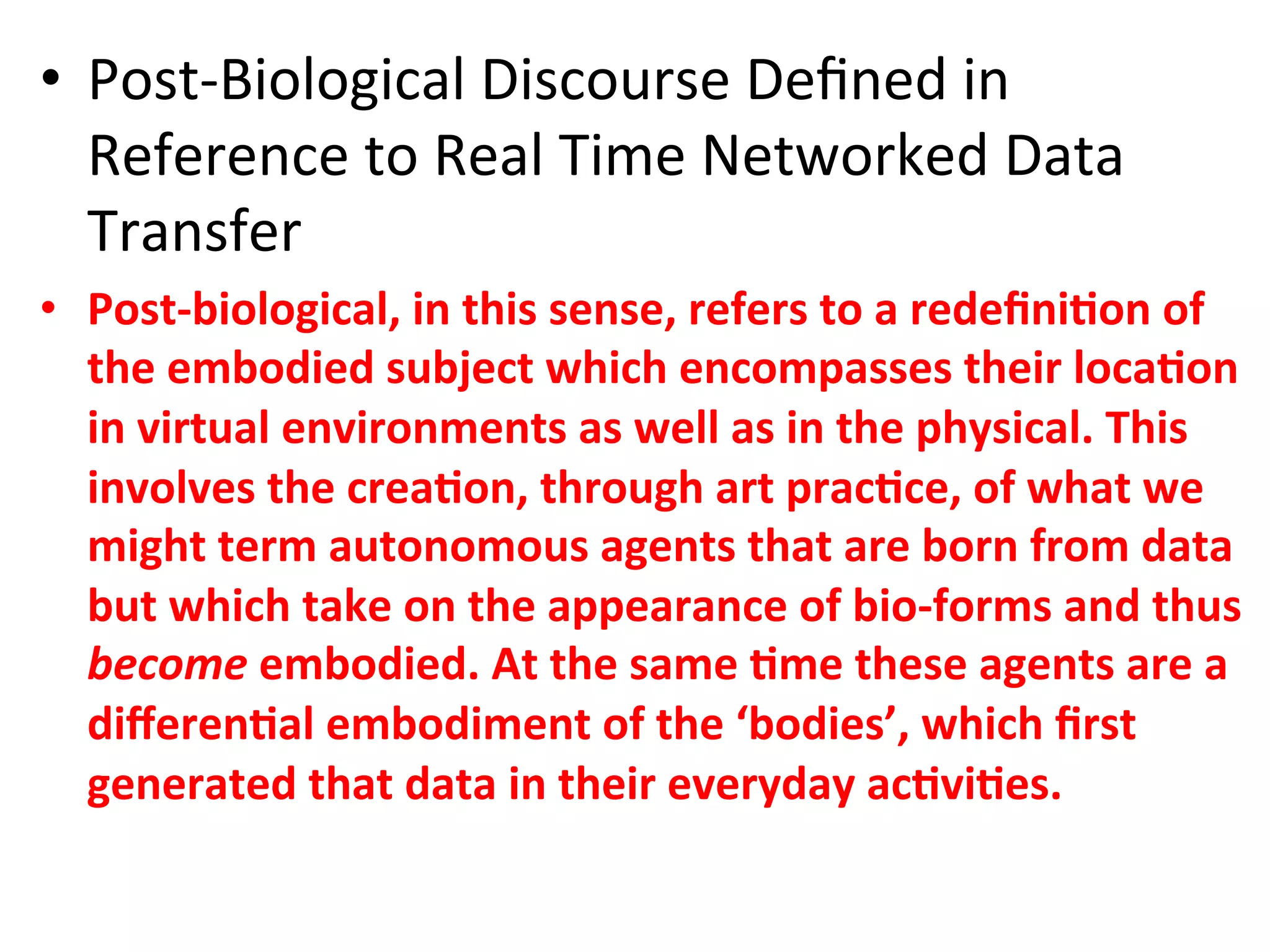 •  PostKBiological&Discourse&Deﬁned&in&
   Reference&to&Real&Time&Networked&Data&
   Transfer&
•  PostCbiological,"in"this"sense,"refers"to"a"redeﬁni1on"of"
   the"embodied"subject"which"encompasses"their"loca1on"
   in"virtual"environments"as"well"as"in"the"physical."This"
   involves"the"crea1on,"through"art"prac1ce,"of"what"we"
   might"term"autonomous"agents"that"are"born"from"data"
   but"which"take"on"the"appearance"of"bioCforms"and"thus"
   become'embodied."At"the"same"1me"these"agents"are"a"
   diﬀeren1al"embodiment"of"the"‘bodies’,"which"ﬁrst"
   generated"that"data"in"their"everyday"ac1vi1es.""
 