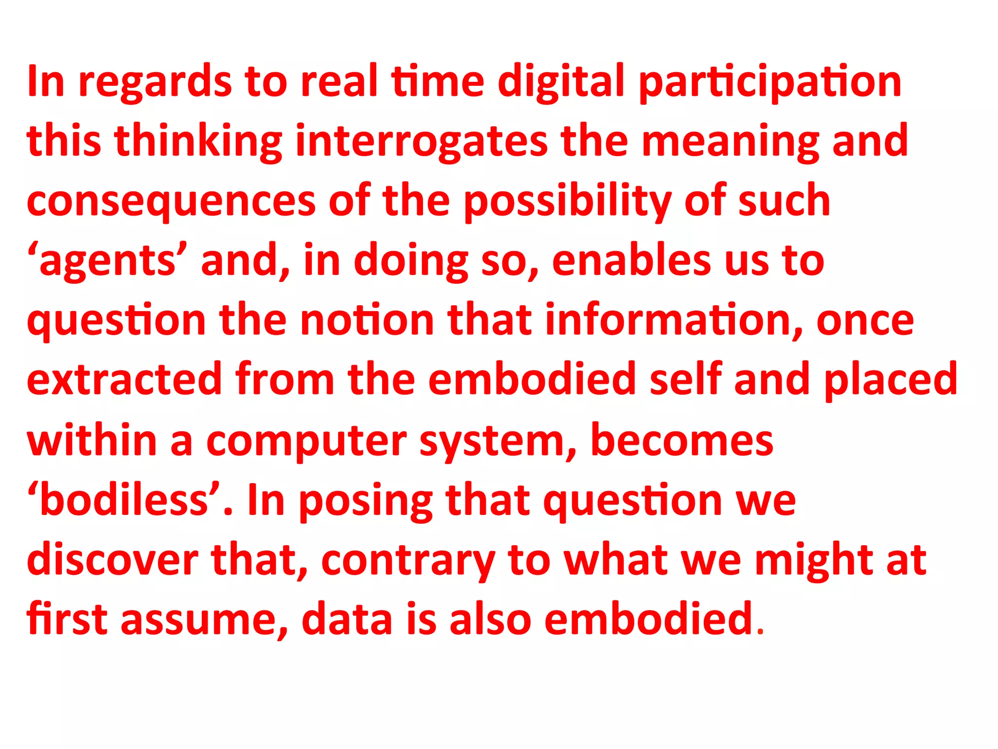 In"regards"to"real"1me"digital"par1cipa1on"
this"thinking"interrogates"the"meaning"and"
consequences"of"the"possibility"of"such"
‘agents’"and,"in"doing"so,"enables"us"to"
ques1on"the"no1on"that"informa1on,"once"
extracted"from"the"embodied"self"and"placed"
within"a"computer"system,"becomes"
‘bodiless’."In"posing"that"ques1on"we"
discover"that,"contrary"to"what"we"might"at"
ﬁrst"assume,"data"is"also"embodied.&&
 