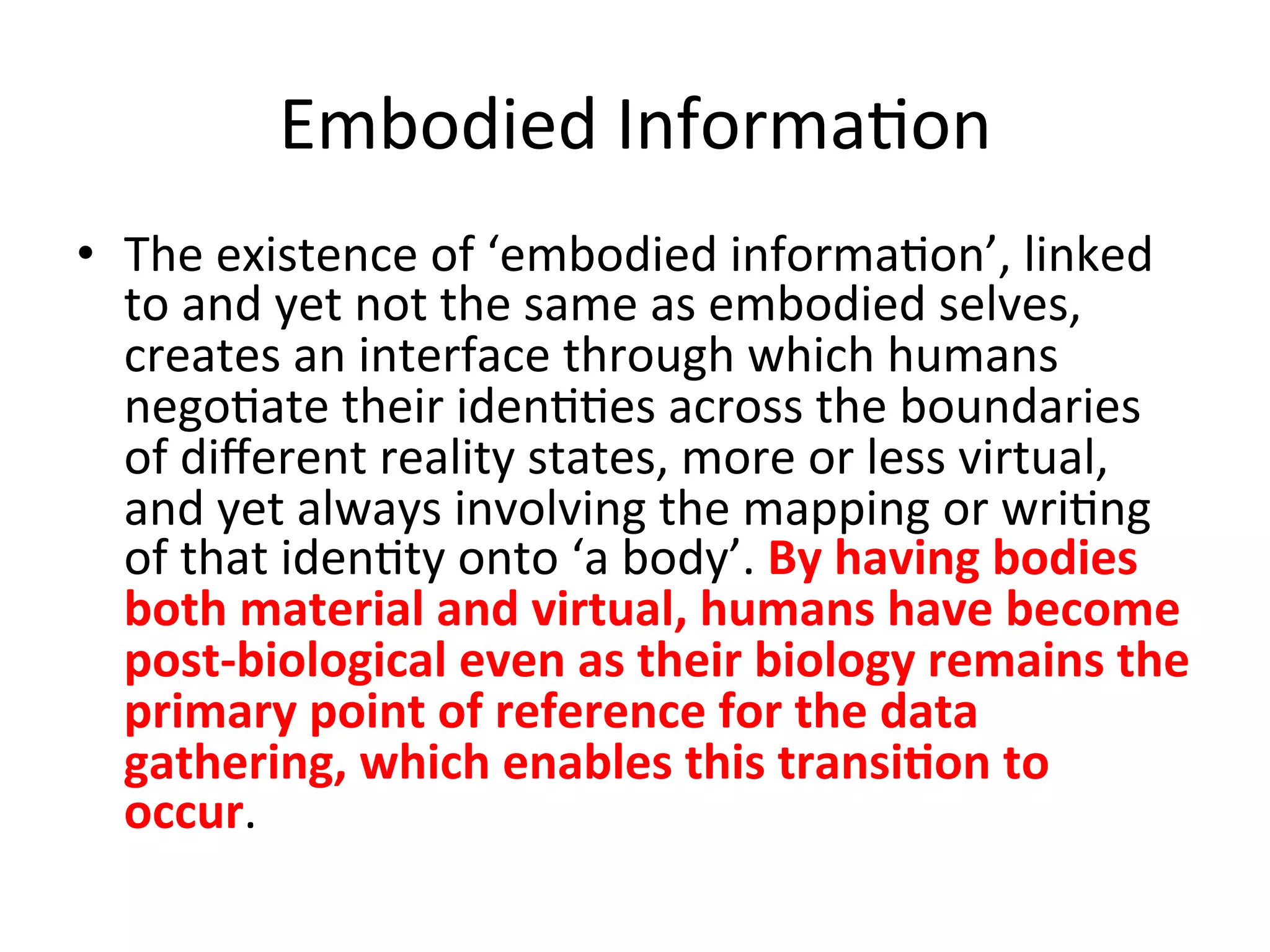 Embodied&Informa5on&&
•  The&existence&of&‘embodied&informa5on’,&linked&
   to&and&yet&not&the&same&as&embodied&selves,&
   creates&an&interface&through&which&humans&
   nego5ate&their&iden55es&across&the&boundaries&
   of&diﬀerent&reality&states,&more&or&less&virtual,&
   and&yet&always&involving&the&mapping&or&wri5ng&
   of&that&iden5ty&onto&‘a&body’.&By"having"bodies"
   both"material"and"virtual,"humans"have"become"
   postCbiological"even"as"their"biology"remains"the"
   primary"point"of"reference"for"the"data"
   gathering,"which"enables"this"transi1on"to"
   occur.&&
 