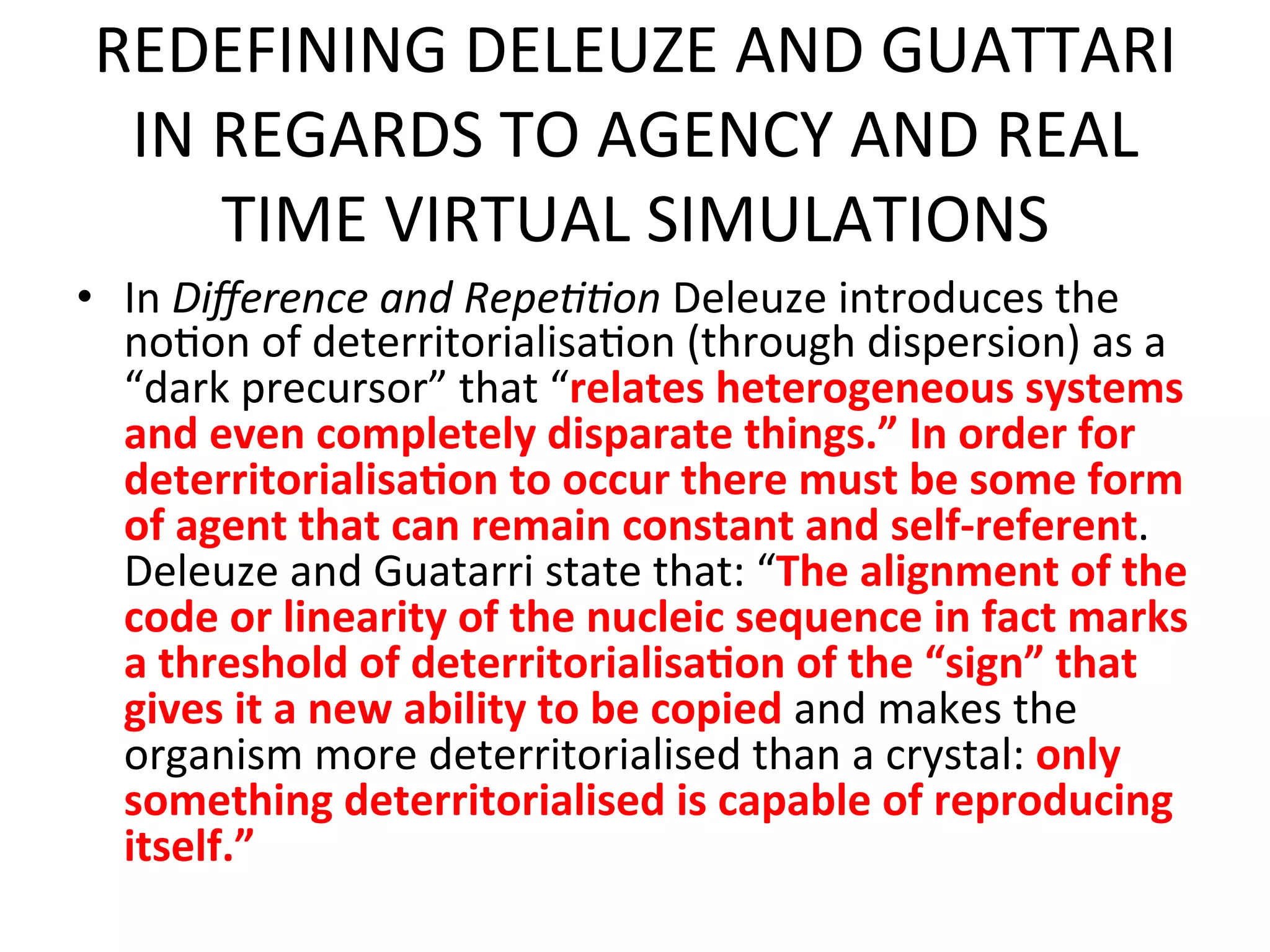 REDEFINING&DELEUZE&AND&GUATTARI&
    IN&REGARDS&TO&AGENCY&AND&REAL&
        TIME&VIRTUAL&SIMULATIONS&
                             &
•  In&Diﬀerence!and!Repe--on!Deleuze&introduces&the&
   no5on&of&deterritorialisa5on&(through&dispersion)&as&a&
  “dark&precursor”&that&“relates"heterogeneous"systems"
  and"even"completely"disparate"things.”"In"order"for"
  deterritorialisa1on"to"occur"there"must"be"some"form"
  of"agent"that"can"remain"constant"and"selfCreferent.&
  Deleuze&and&Guatarri&state&that:&“The"alignment"of"the"
  code"or"linearity"of"the"nucleic"sequence"in"fact"marks"
  a"threshold"of"deterritorialisa1on"of"the"“sign”"that"
  gives"it"a"new"ability"to"be"copied&and&makes&the&
  organism&more&deterritorialised&than&a&crystal:&only"
  something"deterritorialised"is"capable"of"reproducing"
  itself.”""
 